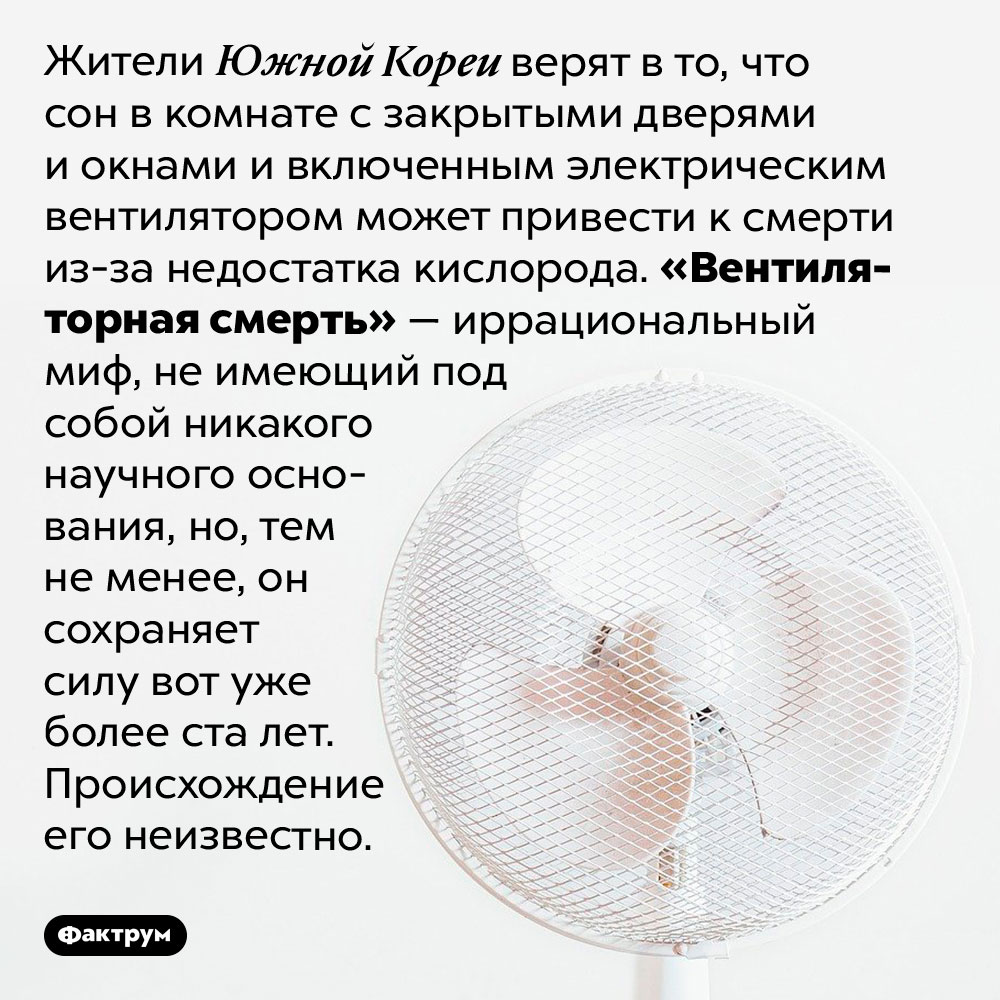 Что такое «вентиляторная смерть»?. Жители Южной Кореи верят в то, что сон в комнате с закрытыми дверями и окнами и включенным электрическим вентилятором может привести к смерти из-за недостатка кислорода. «Вентиляторная смерть» — иррациональный миф, не имеющий под собой никакого научного основания, но, тем не менее, он сохраняет силу вот уже более ста лет. Происхождение его неизвестно.
