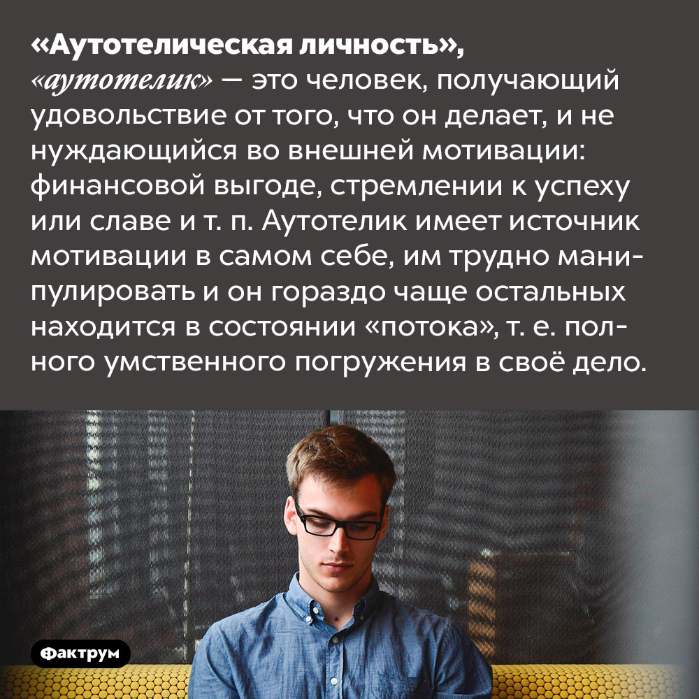 Кто такие аутотелики. «Аутотелическая личность», «аутотелик» — это человек, получающий удовольствие от того, что он делает, и не нуждающийся во внешней мотивации: финансовой выгоде, стремлении к успеху или славе и т. п. Аутотелик имеет источник мотивации в самом себе, им трудно манипулировать и он гораздо чаще остальных находится в состоянии «потока», т. е. полного умственного погружения в своё дело.