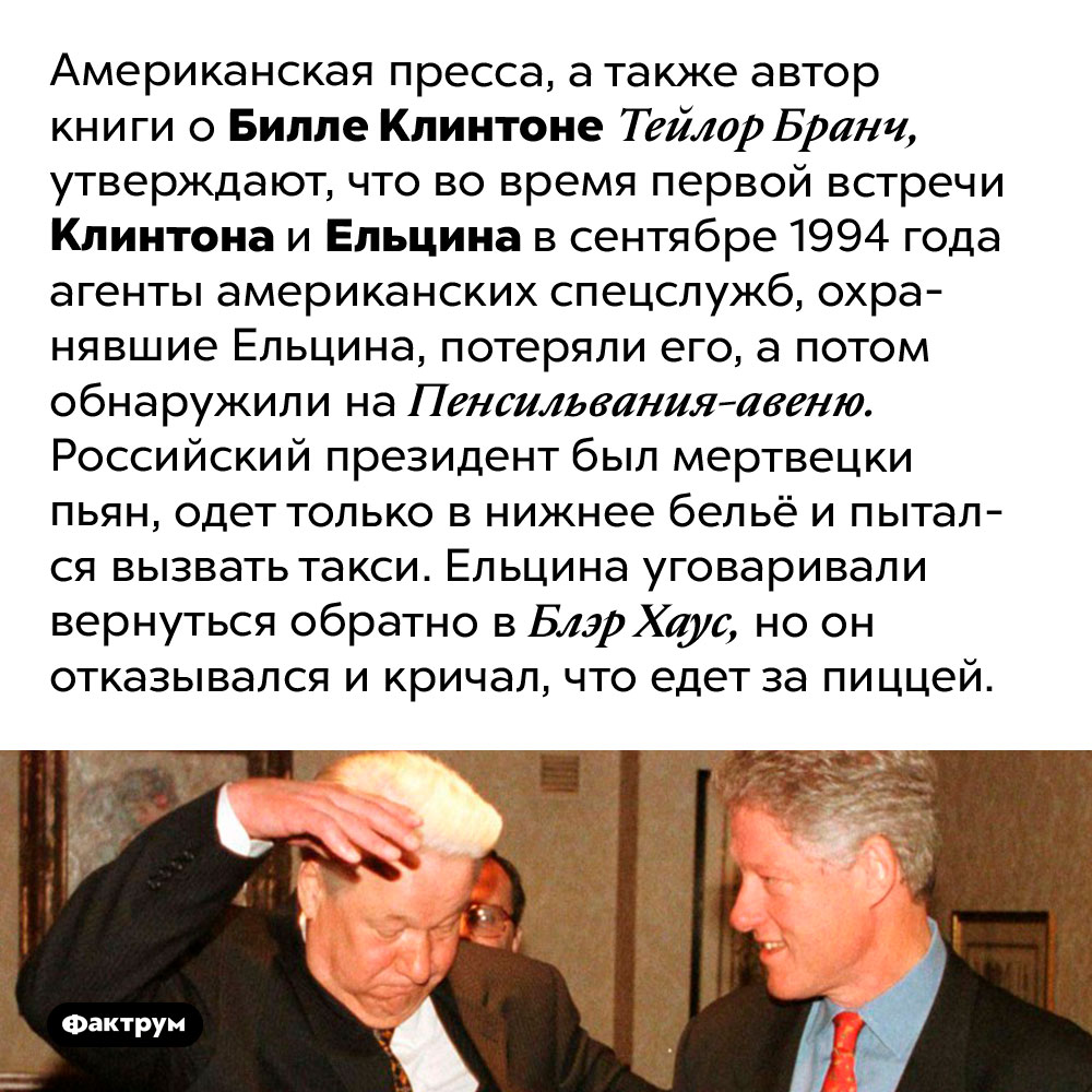 Пицца для российского президента. Американская пресса, а также автор книги о Билле Клинтоне Тейлор Бранч, утверждают, что во время первой встречи Клинтона и Ельцина в сентябре 1994 года агенты американских спецслужб, охранявшие Ельцина, потеряли его, а потом обнаружили на Пенсильвания-авеню. Российский президент был мертвецки пьян, одет только в нижнее бельё и пытался вызвать такси. Ельцина уговаривали вернуться обратно в Блэр Хаус, но он отказывался и кричал, что едет за пиццей.