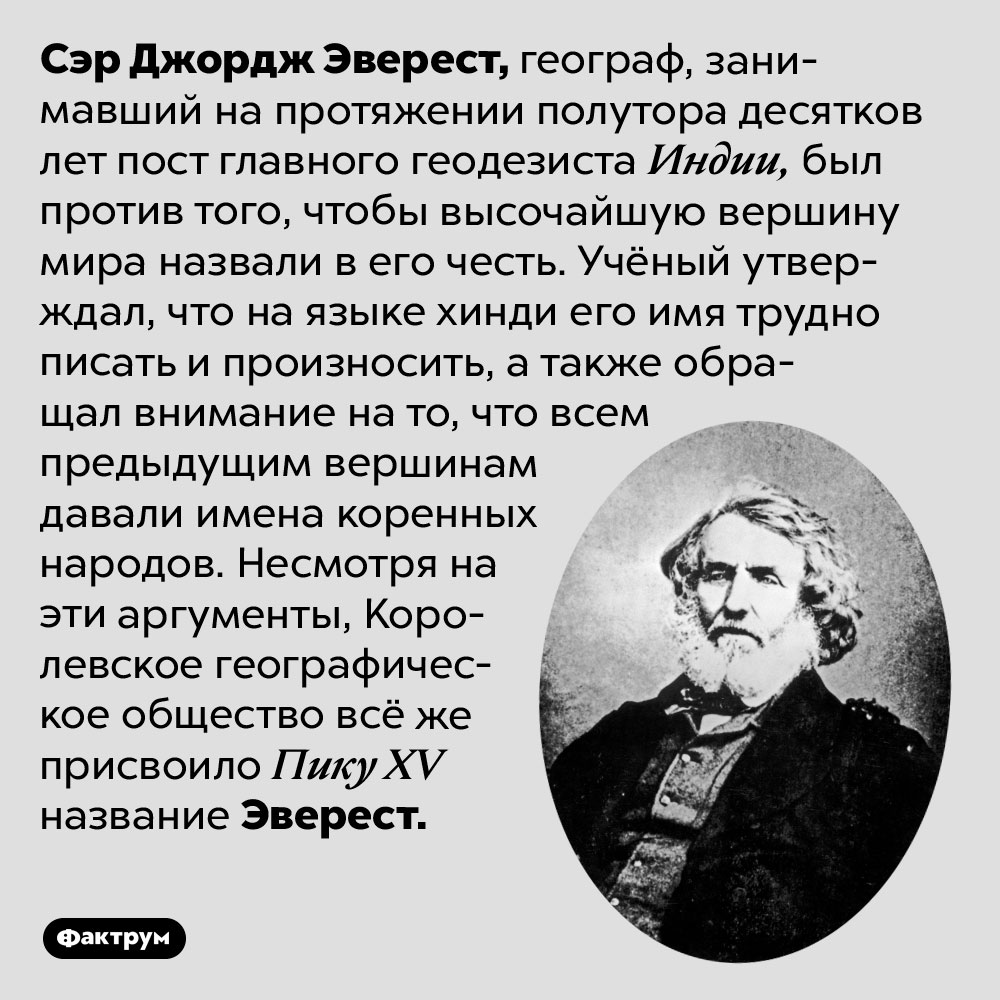 Эверест не хотел, чтобы гору называли в честь него. Сэр Джордж Эверест, географ, занимавший на протяжении полутора десятков лет пост главного геодезиста Индии, был против того, чтобы высочайшую вершину мира назвали в его честь. Учёный утверждал, что на языке хинди его имя трудно писать и произносить, а также обращал внимание на то, что всем предыдущим вершинам давали имена коренных народов. Несмотря на эти аргументы, Королевское географическое общество всё же присвоило Пику XV название Эверест.