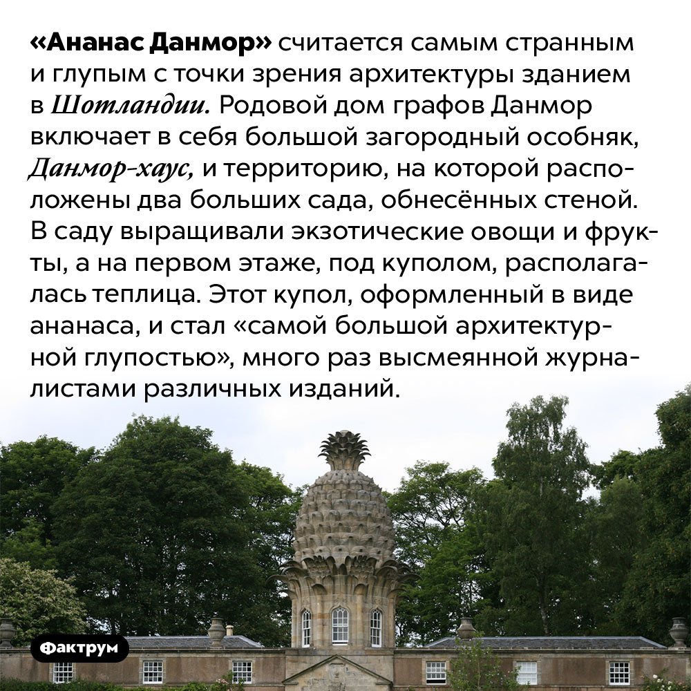 «Ананас Данмор» — самое дурацкое здание Шотландии. «Ананас Данмор» считается самым странным и глупым с точки зрения архитектуры зданием в Шотландии. Родовой дом графов Данмор включает в себя большой загородный особняк, Данмор-хаус, и территорию, на которой расположены два больших сада, обнесённых стеной. В саду выращивали экзотические овощи и фрукты, а на первом этаже, под куполом, располагалась теплица. Этот купол, оформленный в виде ананаса, и стал «самой большой архитектурной глупостью», много раз высмеянной журналистами различных изданий.