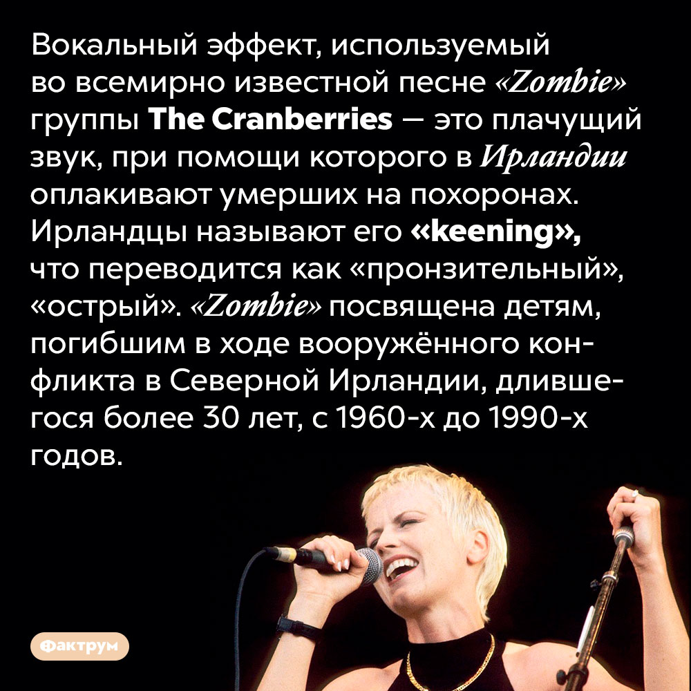 В песне <em>«Zombie»</em> группы <em>The Cranberries</em> используется вокальный эффект, которым ирландцы оплакивают умерших. Вокальный эффект, используемый во всемирно известной песне «Zombie» группы The Cranberries — это плачущий звук, при помощи которого в Ирландии оплакивают умерших на похоронах. Ирландцы называют его «keening», что переводится как «пронзительный», «острый». «Zombie» посвящена детям, погибшим в ходе вооружённого конфликта в Северной Ирландии, длившегося более 30 лет, с 1960-х до 1990-х годов.
