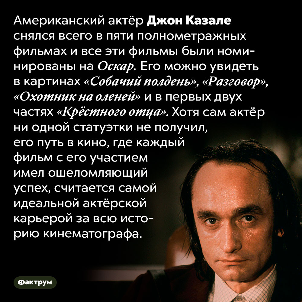 Самая идеальная голливудская карьера. Американский актёр Джон Казале снялся всего в пяти полнометражных фильмах и все эти фильмы были номинированы на Оскар. Его можно увидеть в картинах «Собачий полдень», «Разговор», «Охотник на оленей» и в первых двух частях «Крёстного отца». Хотя сам актёр ни одной статуэтки не получил, его путь в кино, где каждый фильм с его участием имел ошеломляющий успех, считается самой идеальной актёрской карьерой за всю историю кинематографа.