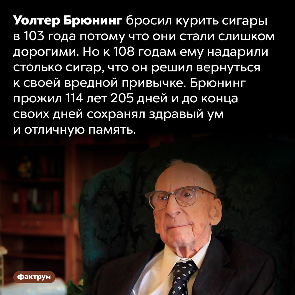 Уолтер Брюнинг прожил почти 115 лет и до конца жизни курил свои любимые сигары. Уолтер Брюнинг бросил курить сигары в 103 года потому что они стали слишком дорогими. Но к 108 годам ему надарили столько сигар, что он решил вернуться к своей вредной привычке. Брюнинг прожил 114 лет 205 дней и до конца своих дней сохранял здравый ум и отличную память.