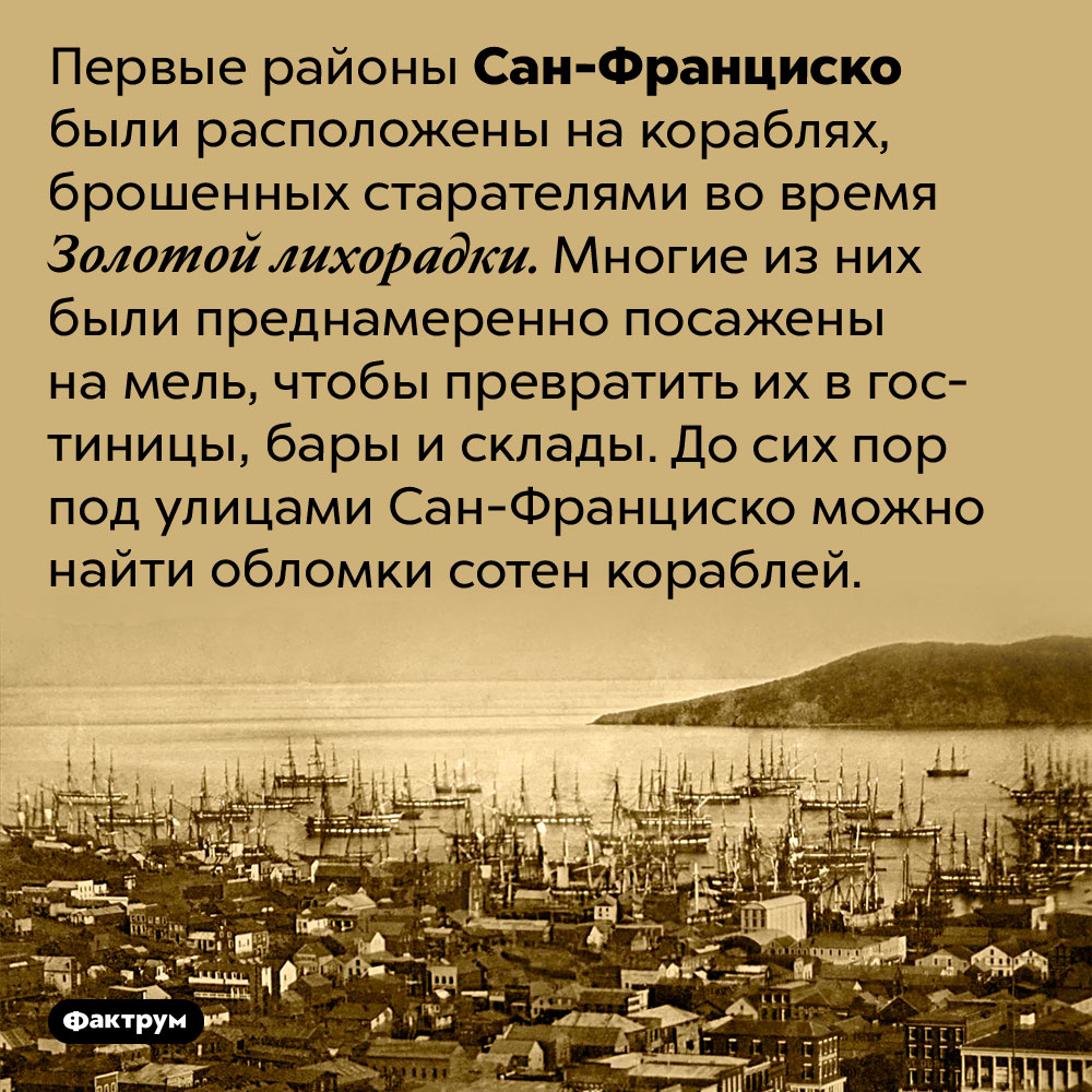 Под улицами Сан-Франциско лежат обломки сотен кораблей. Первые районы Сан-Франциско были расположены на кораблях, брошенных старателями во время Золотой лихорадки. Многие из них были преднамеренно посажены на мель, чтобы превратить их в гостиницы, бары и склады. До сих пор под улицами Сан-Франциско можно найти обломки сотен кораблей.