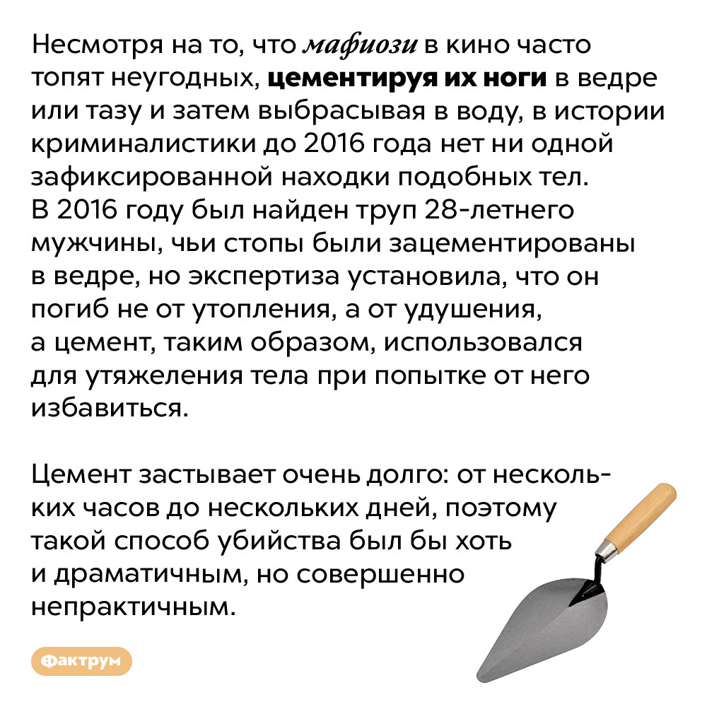 Мафиози не топят людей, цементируя им ноги. Несмотря на то, что мафиози в кино часто топят неугодных, цементируя их ноги в ведре или тазу и затем выбрасывая в воду, в истории криминалистики до 2016 года нет ни одной зафиксированной находки подобных тел. В 2016 году был найден труп 28-летнего мужчины, чьи стопы были зацементированы в ведре, но экспертиза установила, что он погиб не от утопления, а от удушения, а цемент, таким образом, использовался для утяжеления тела при попытке от него избавиться.
Цемент застывает очень долго: от нескольких часов до нескольких дней, поэтому такой способ убийства был бы хоть и драматичным, но совершенно непрактичным.
