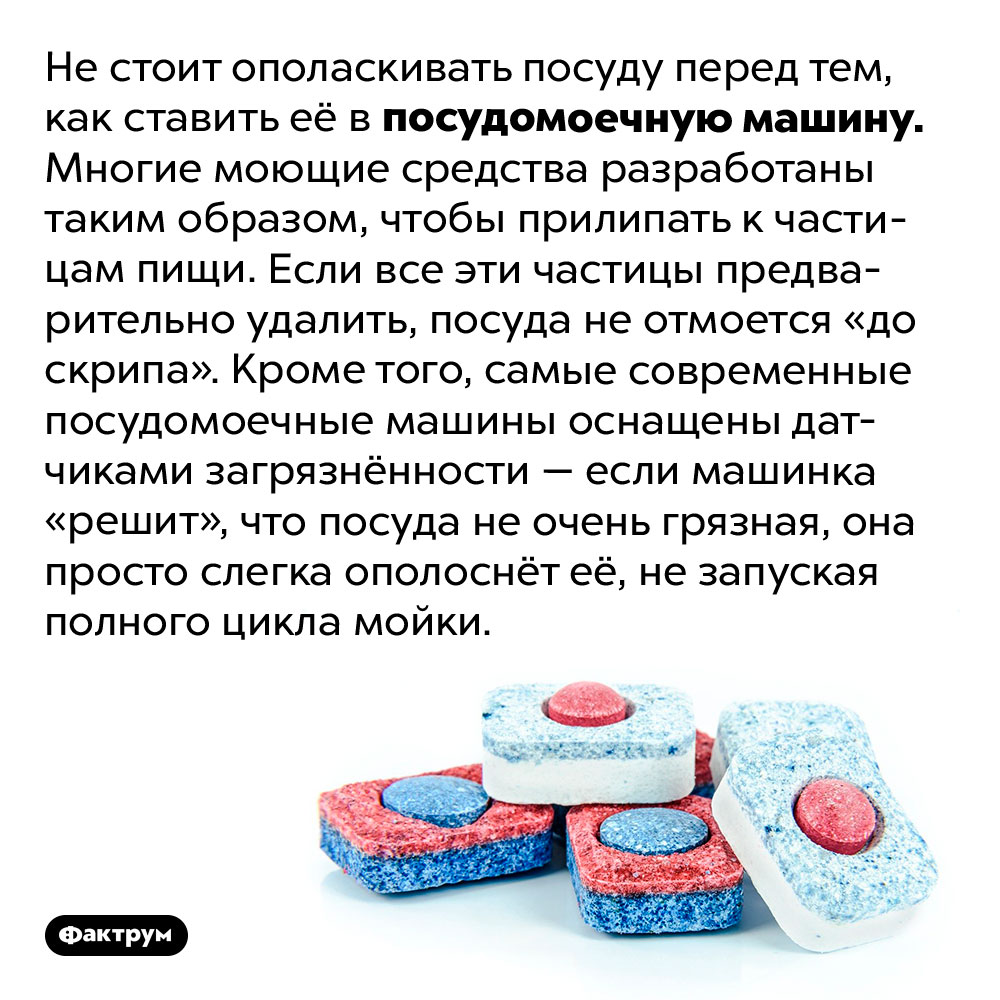 Почему не нужно ополаскивать посуду перед мытьём в посудомоечное машинке. Не стоит ополаскивать посуду перед тем, как ставить её в посудомоечную машинку. Многие моющие средства разработаны таким образом, чтобы прилипать к частицам пищи. Если все эти частицы предварительно удалить, посуда не отмоется «до скрипа». Кроме того, самые современные посудомоечные машины оснащены датчиками загрязнённости — если машинка «решит», что посуда не очень грязная, она просто слегка ополоснёт её, не запуская полного цикла мойки.