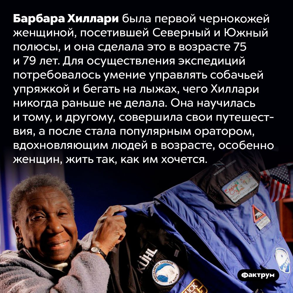 Барбара Хиллари побывала на полюсах Земли когда ей было уже за 70 лет. Барбара Хиллари была первой чернокожей женщиной, посетившей Северный и Южный полюсы, и она сделала это в возрасте 75 и 79 лет. Для осуществления экспедиций потребовалось умение управлять собачьей упряжкой и бегать на лыжах, чего Хиллари никогда раньше не делала. Она научилась и тому, и другому, совершила свои путешествия, а после стала популярным оратором, вдохновляющим людей в возрасте, особенно женщин, жить так, как им хочется.