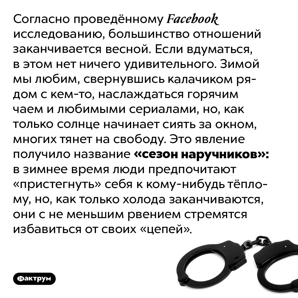 Что такое «сезон наручников». Согласно проведённому Facebook исследованию, большинство отношений заканчивается весной. Если вдуматься, в этом нет ничего удивительного. Зимой мы любим, свернувшись калачиком рядом с кем-то, наслаждаться горячим чаем и любимыми сериалами, но, как только солнце начинает сиять за окном, многих тянет на свободу. Это явление получило название «сезон наручников»: в зимнее время люди предпочитают «пристегнуть» себя к кому-нибудь тёплому, но, как только холода заканчиваются, они с не меньшим рвением стремятся избавиться от своих «цепей».