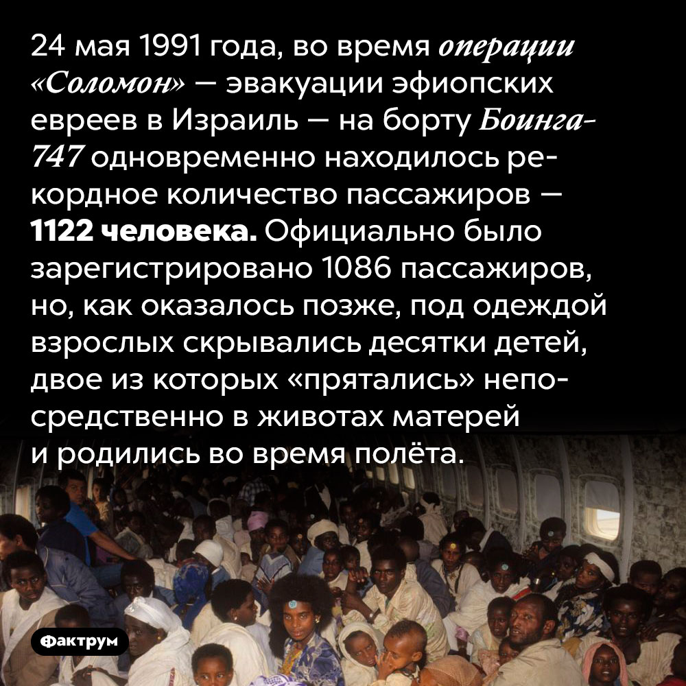 1122 человека на борту самолёта. 24 мая 1991 года, во время операции «Соломон» — эвакуации эфиопских евреев в Израиль — на борту Боинга-747 одновременно находилось рекордное количество пассажиров — 1122 человека. Официально было зарегистрировано 1086 пассажиров, но, как оказалось позже, под одеждой взрослых скрывались десятки детей, двое из которых «прятались» непосредственно в животах матерей и родились во время полёта.