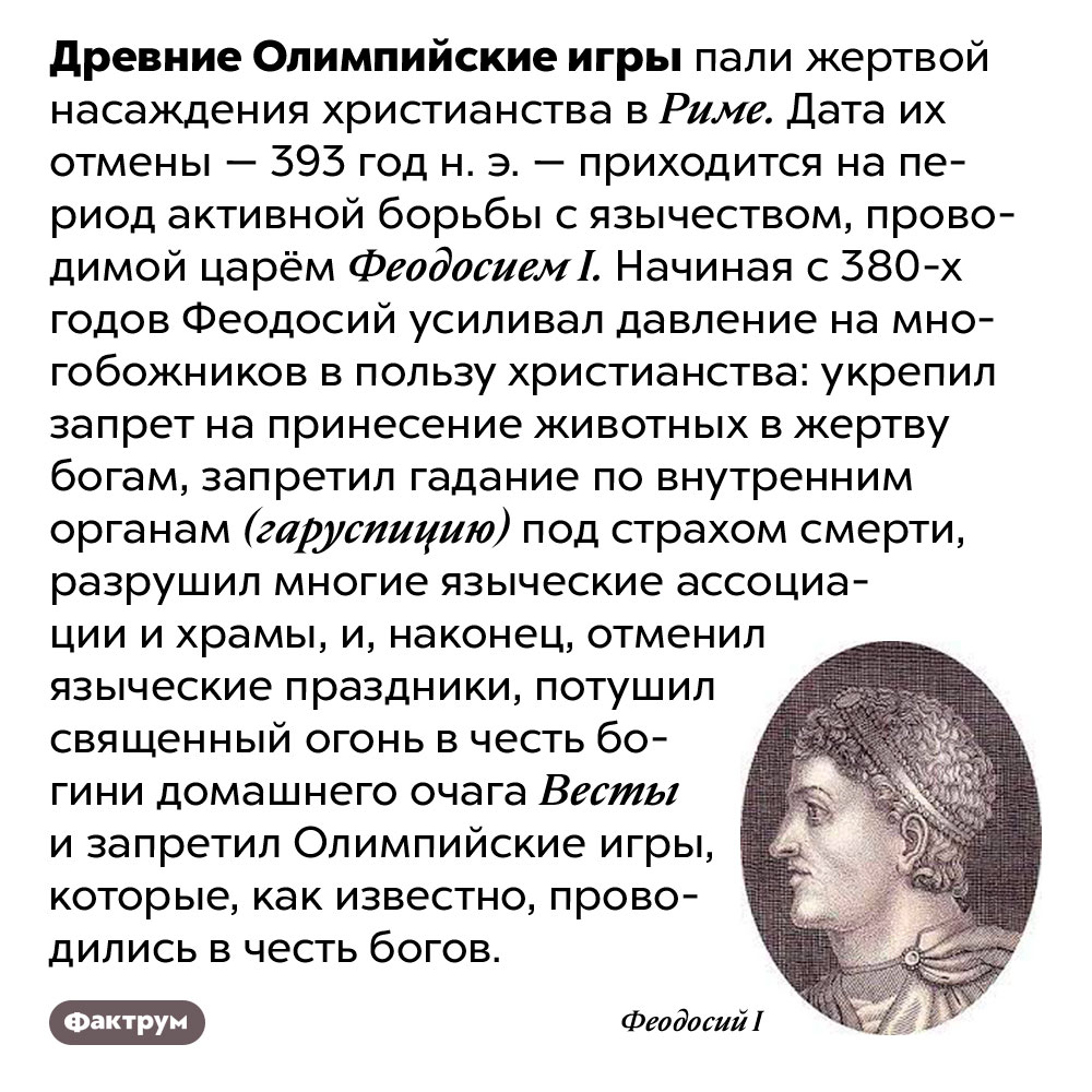 Древние Олимпийские игры были запрещены ради христианства. Древние Олимпийские игры пали жертвой насаждения христианства в Риме. Дата их отмены — 393 год н. э. — приходится на период активной борьбы с язычеством, проводимой царём Феодосием I. Начиная с 380-х годов Феодосий усиливал давление на многобожников в пользу христианства: укрепил запрет на принесение животных в жертву богам, запретил гадание по внутренним органам (гаруспицию) под страхом смерти, разрушил многие языческие ассоциации и храмы, и, наконец, отменил языческие праздники, потушил священный огонь в честь богини домашнего очага Весты и запретил Олимпийские игры, которые, как известно, проводились в честь богов.