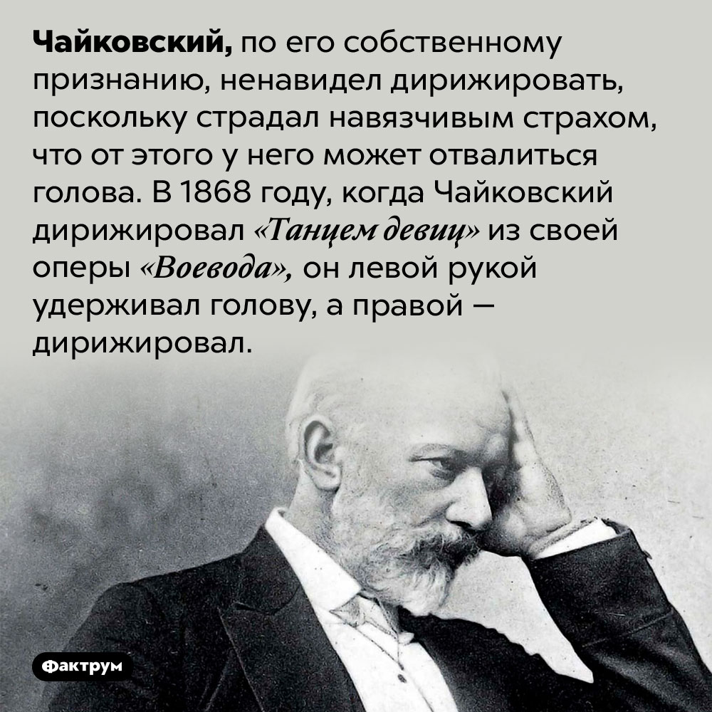 Чайковский боялся, что от дирижирования у него отвалится голова. Чайковский, по его собственному признанию, ненавидел дирижировать, поскольку страдал навязчивым страхом, что от этого у него может отвалиться голова. В 1868 году, когда Чайковский дирижировал «Танцем девиц» из своей оперы «Воевода», он левой рукой удерживал голову, а правой — дирижировал.