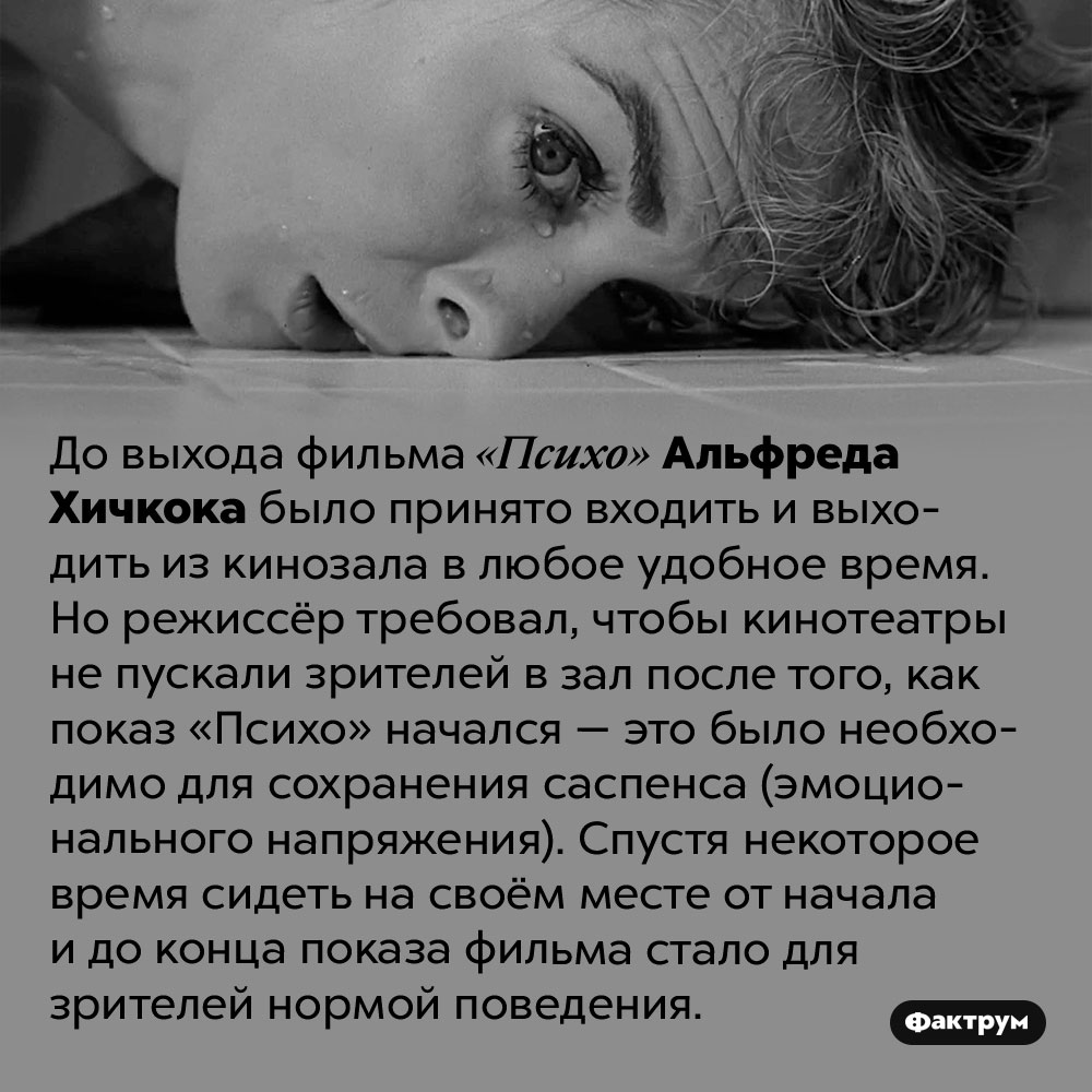 Хичкок повлиял на формирование этикета посещения кинотеатра. До выхода фильма «Психо» Альфреда Хичкока было принято входить и выходить из кинозала в любое удобное время. Но режиссёр требовал, чтобы кинотеатры не пускали зрителей в зал после того, как показ «Психо» начался — это было необходимо для сохранения саспенса (эмоционального напряжения). Спустя некоторое время сидеть на своём месте от начала и до конца показа фильма стало для зрителей нормой поведения.