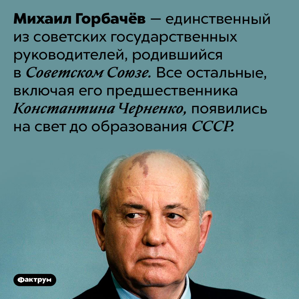 Из всех советских лидеров только Михаил Горбачёв родился при СССР. Михаил Горбачёв — единственный из советских государственных руководителей, родившийся в Советском Союзе. Все остальные, включая его предшественника Константина Черненко, появились на свет до образования СССР.