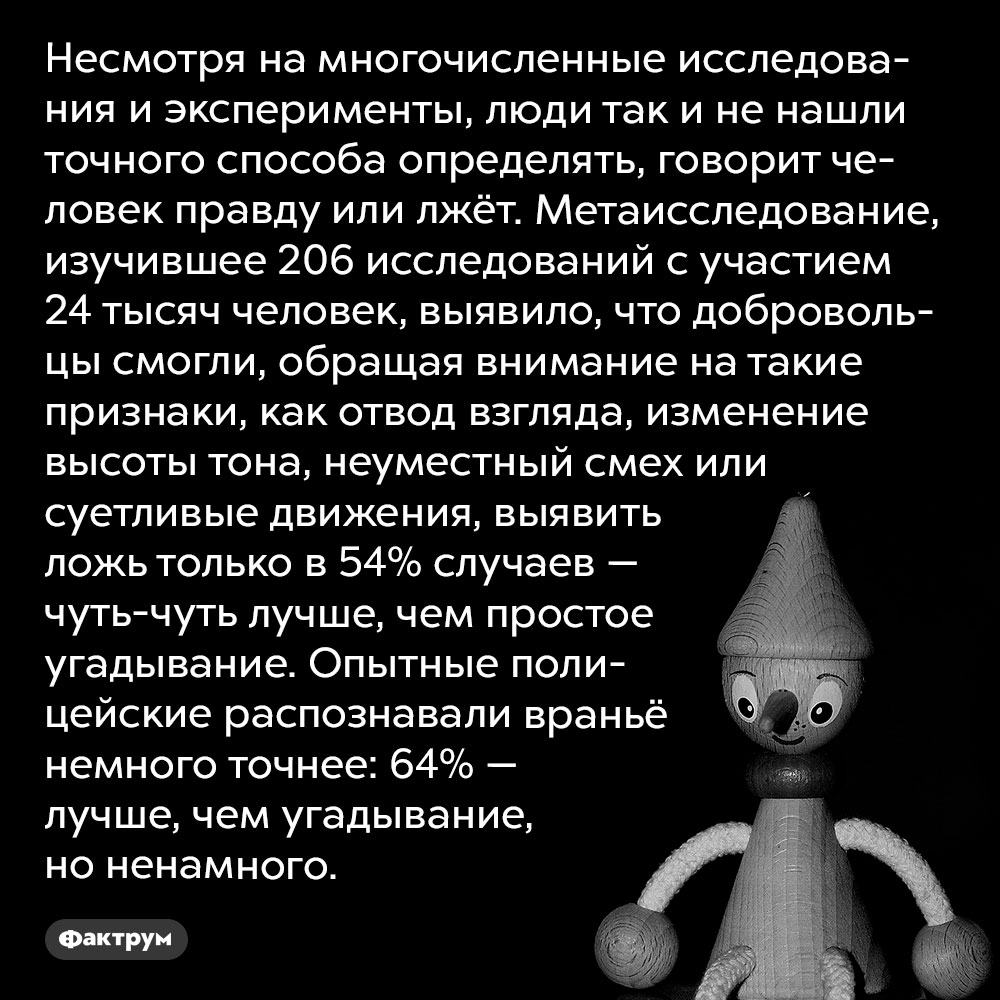 Не существует точного способа определить, что человек лжёт. Несмотря на многочисленные исследования и эксперименты, люди так и не нашли точного способа определять, говорит человек правду или лжёт. Метаисследование, изучившее 206 исследований с участием 24 тысяч человек, выявило, что добровольцы смогли, обращая внимание на такие признаки, как отвод взгляда, изменение высоты тона, неуместный смех или суетливые движения, выявить ложь только в 54% случаев — чуть-чуть лучше, чем простое угадывание. Опытные полицейские распознавали враньё немного точнее: 64% — лучше, чем угадывание, но ненамного.