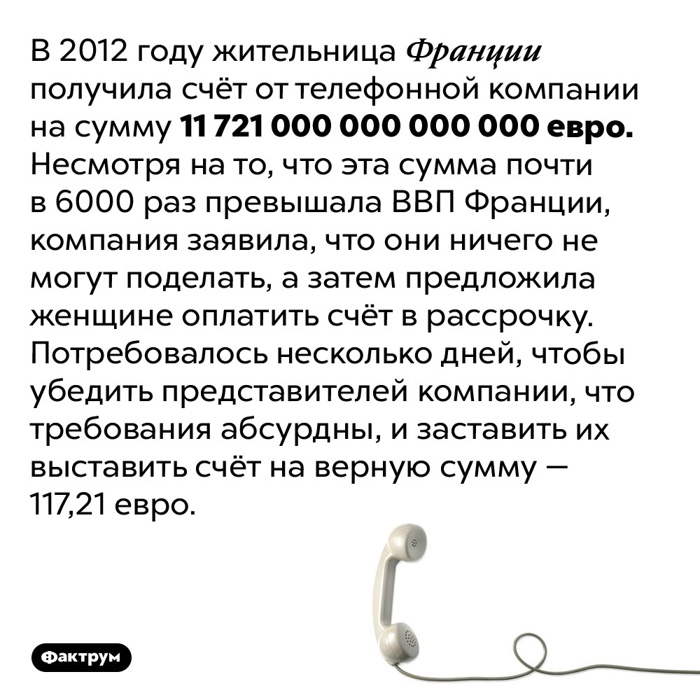 Невероятный счёт от телефонной компании. В 2012 году жительница Франции получила счёт от телефонной компании на сумму 11 721 000 000 000 000 евро. Несмотря на то, что эта сумма почти в 6000 раз превышала ВВП Франции, компания заявила, что они ничего не могут поделать, а затем предложила женщине оплатить счёт в рассрочку. Потребовалось несколько дней, чтобы убедить представителей компании, что требования абсурдны, и заставить их выставить счёт на верную сумму — 117,21 евро.
