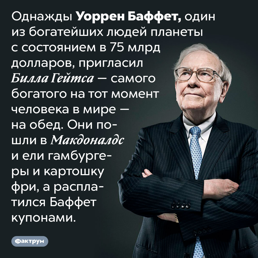 Уоррен Баффет очень бережлив. Однажды Уоррен Баффет, один из богатейших людей планеты с состоянием в 75 млрд долларов, пригласил Билла Гейтса — самого богатого на тот момент человека в мире — на обед. Они пошли в Макдоналдс и ели гамбургеры и картошку фри, а расплатился Баффет купонами.