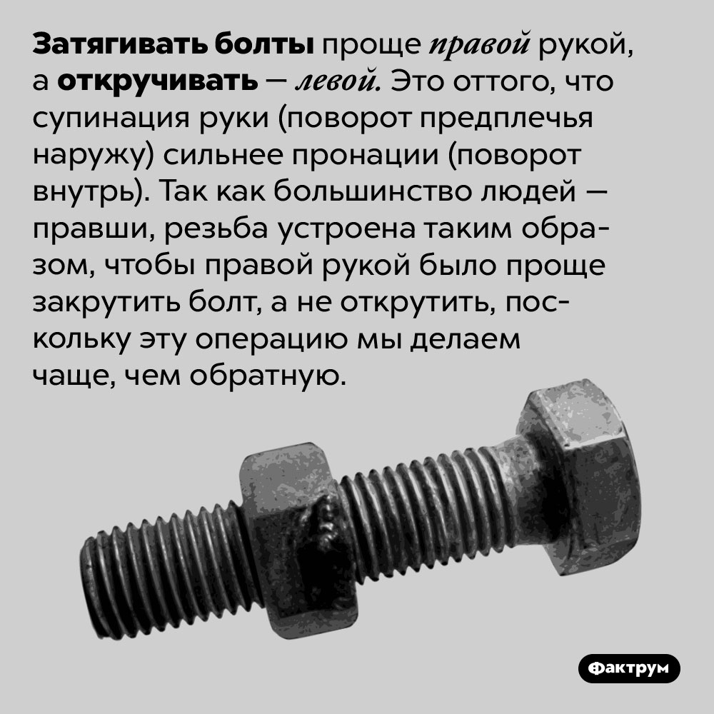 Затягивайте правой, откручивайте левой. Затягивать болты проще правой рукой, а откручивать — левой. Это оттого, что супинация руки (поворот предплечья наружу) сильнее пронации (поворот внутрь). Так как большинство людей — правши, резьба устроена таким образом, чтобы правой рукой было проще закрутить болт, а не открутить, поскольку эту операцию мы делаем чаще, чем обратную.
