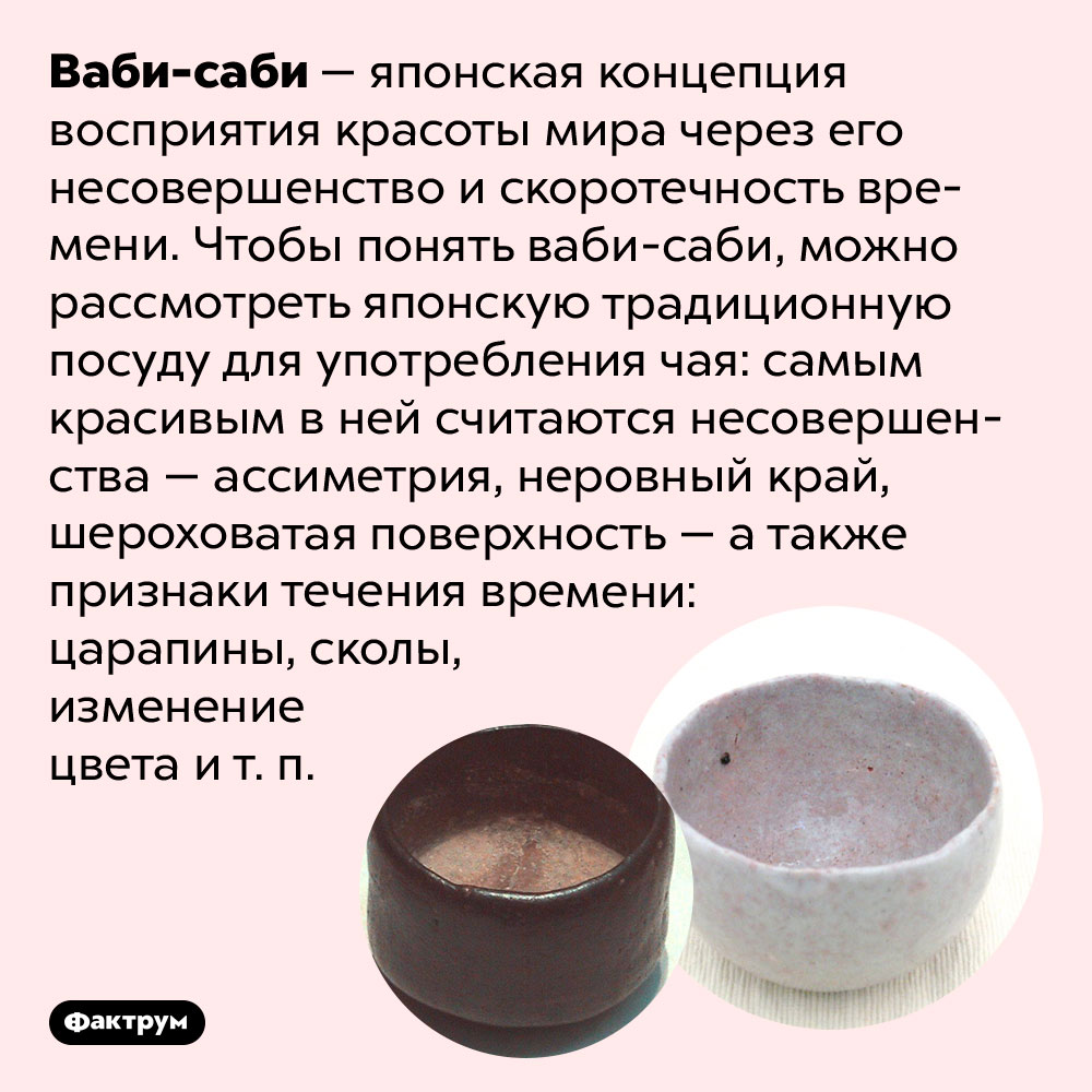 Ваби-саби — красота в старении и несовершенстве. Ваби-саби — японская концепция восприятия красоты мира через его несовершенство и скоротечность времени. Чтобы понять ваби-саби, можно рассмотреть японскую традиционную посуду для употребления чая: самым красивым в ней считаются несовершенства — ассиметрия, неровный край, шероховатая поверхность — а также признаки течения времени: царапины, сколы, изменение цвета и т. п.