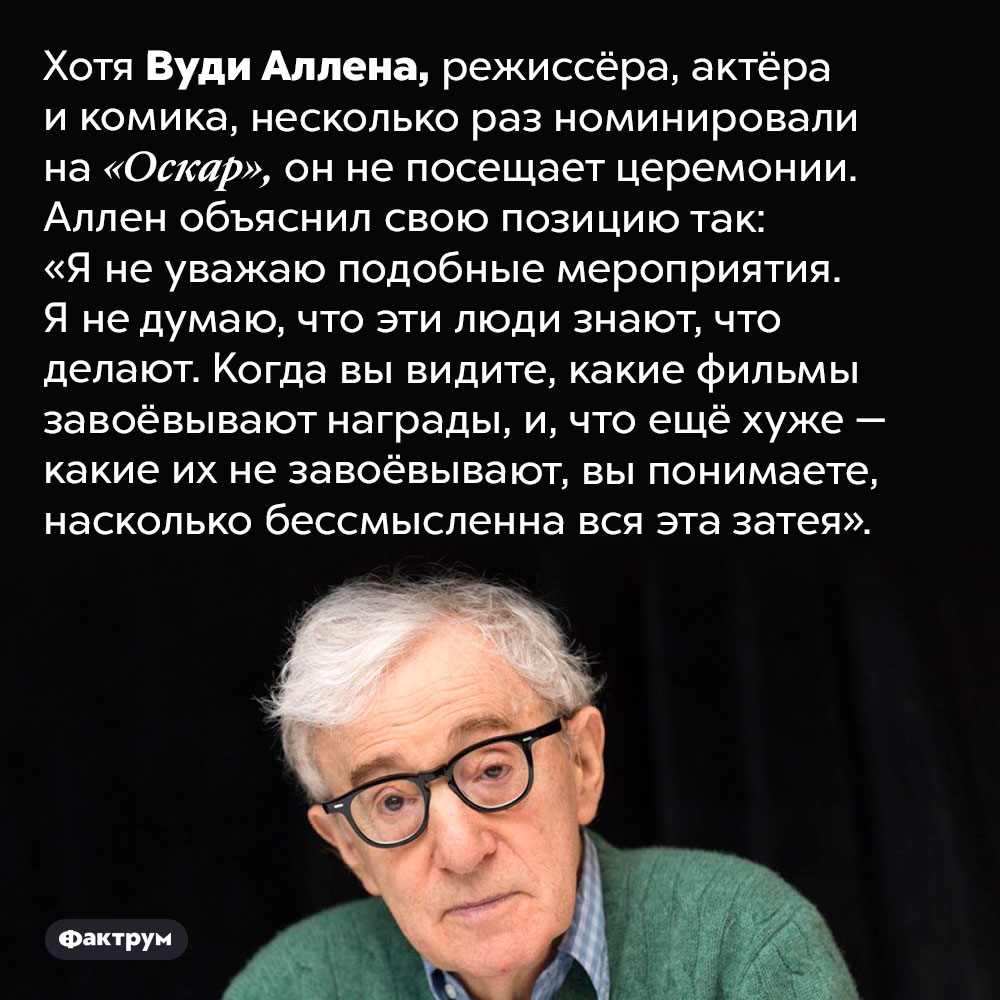 Вуди Аллен не уважает «Оскар». Хотя Вуди Аллена, режиссёра, актёра и комика, несколько раз номинировали на «Оскар», он не посещает церемонии. Аллен объяснил свою позицию так: «Я не уважаю подобные мероприятия. Я не думаю, что эти люди знают, что делают. Когда вы видите, какие фильмы завоёвывают награды, и, что ещё хуже — какие их не завоёвывают, вы понимаете, насколько бессмысленна вся эта затея».