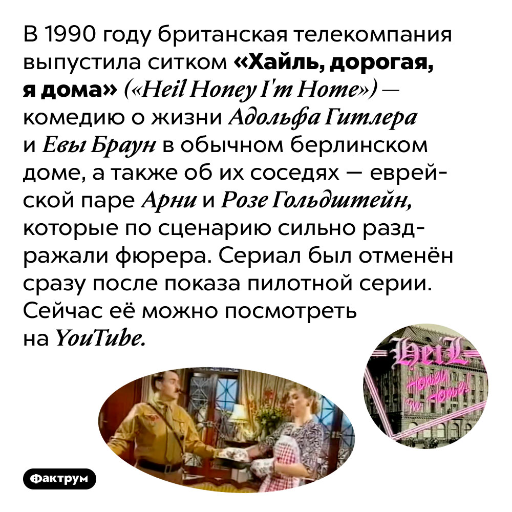 Однажды британцы сняли смешной сериал про Гитлера. В 1990 году британская телекомпания выпустила ситком «Хайль, дорогая, я дома» <em>(«Heil Honey I'm Home»)</em> — комедию о жизни Адольфа Гитлера и Евы Браун в обычном берлинском доме, а также об их соседях — еврейской паре Арни и Розе Гольдштейн, которые по сценарию сильно раздражали фюрера. Сериал был отменён сразу после показа пилотной серии. Сейчас её можно посмотреть на <em>YouTube.</em>