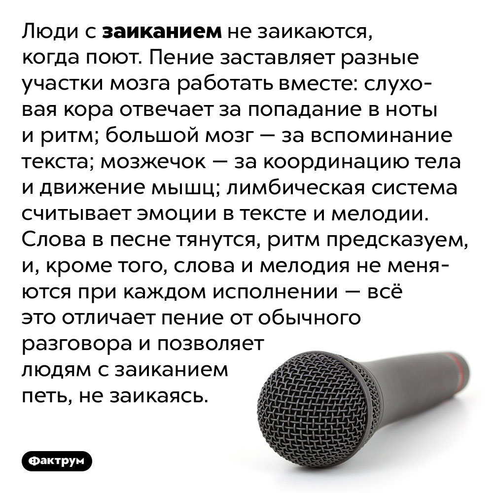 Люди с заиканием не заикаются, когда поют. Люди с заиканием не заикаются, когда поют. Пение заставляет разные участки мозга работать вместе: слуховая кора отвечает за попадание в ноты и ритм; большой мозг — за вспоминание текста; мозжечок — за координацию тела и движение мышц; лимбическая система считывает эмоции в тексте и мелодии. Слова в песне тянутся, ритм предсказуем, и, кроме того, слова и мелодия не меняются при каждом исполнении — всё это отличает пение от обычного разговора и позволяет людям с заиканием петь, не заикаясь.