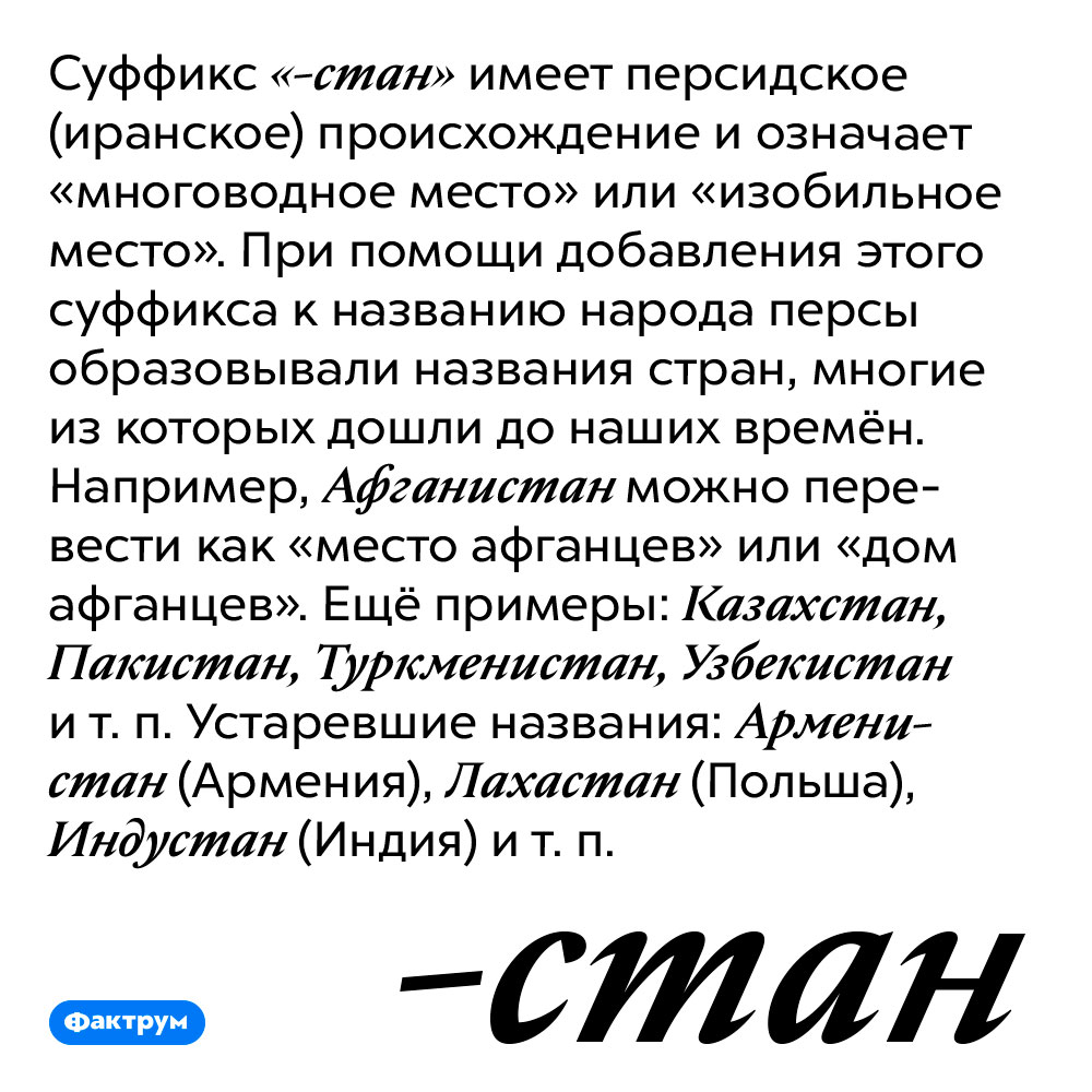 Названия многих стран образованы при помощи персидского суффикса. Суффикс «-стан» имеет персидское (иранское) происхождение и означает «многоводное место» или «изобильное место». При помощи добавления этого суффикса к названию народа персы образовывали названия стран, многие из которых дошли до наших времён. Например, Афганистан можно перевести как «место афганцев» или «дом афганцев». Ещё примеры: Казахстан, Пакистан, Туркменистан, Узбекистан и т. п. Устаревшие названия: Арменистан (Армения), Лахастан (Польша), Индустан (Индия) и т. п.
