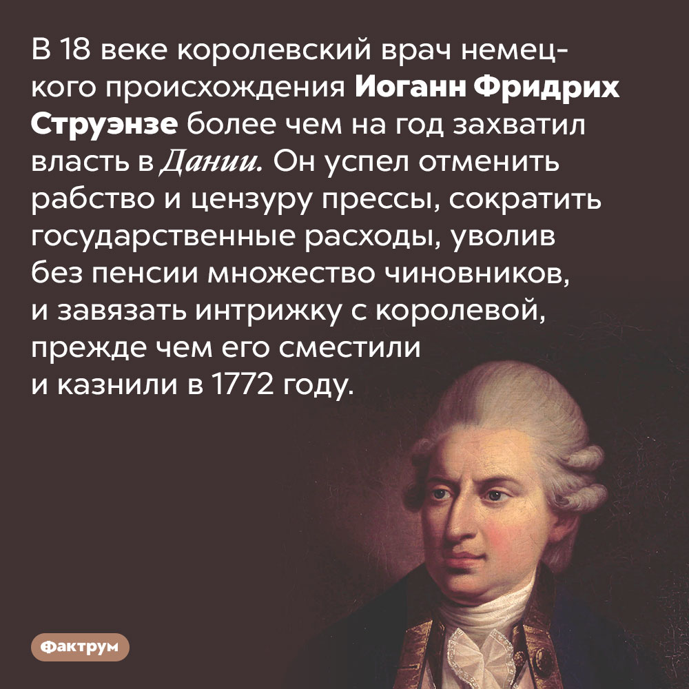 В 18 веке королевский врач захватил власть в Дании. В 18 веке королевский врач немецкого происхождения Иоганн Фридрих Струэнзе более чем на год захватил власть в Дании. Он успел отменить рабство и цензуру прессы, сократить государственные расходы, уволив без пенсии множество чиновников, и завязать интрижку с королевой, прежде чем его сместили и казнили в 1772 году.