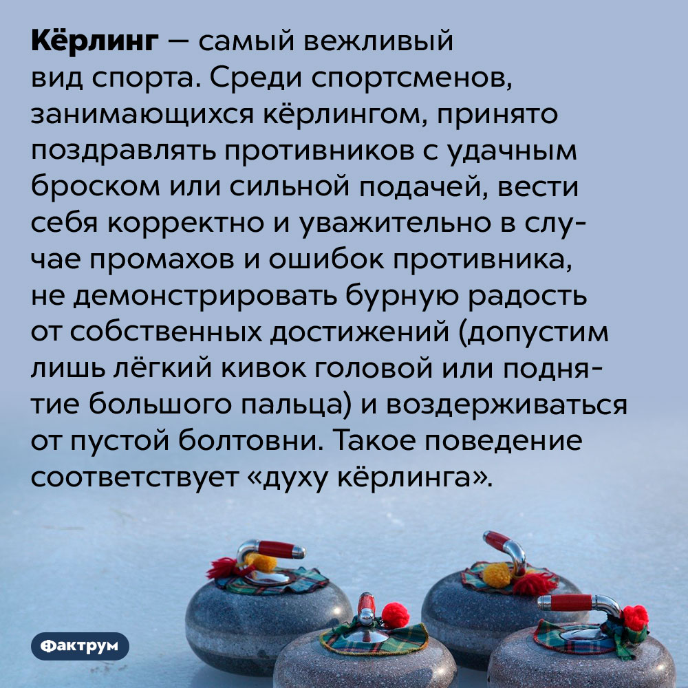 Кёрлинг — спорт для хорошо воспитанных людей. Кёрлинг — самый вежливый вид спорта. Среди спортсменов, занимающихся кёрлингом, принято поздравлять противников с удачным броском или сильной подачей, вести себя корректно и уважительно в случае промахов и ошибок противника, не демонстрировать бурную радость от собственных достижений (допустим лишь лёгкий кивок головой или поднятие большого пальца) и воздерживаться от пустой болтовни. Такое поведение соответствует «духу кёрлинга».