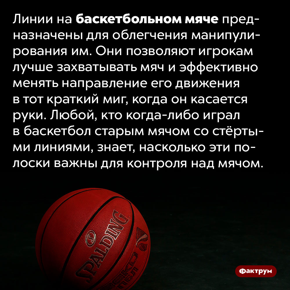 Зачем нужны линии на баскетбольном мяче. Линии на баскетбольном мяче предназначены для облегчения манипулирования им. Они позволяют игрокам лучше захватывать мяч и эффективно менять направление его движения в тот краткий миг, когда он касается руки. Любой, кто когда-либо играл в баскетбол старым мячом со стёртыми линиями, знает, насколько эти полоски важны для контроля над мячом.
