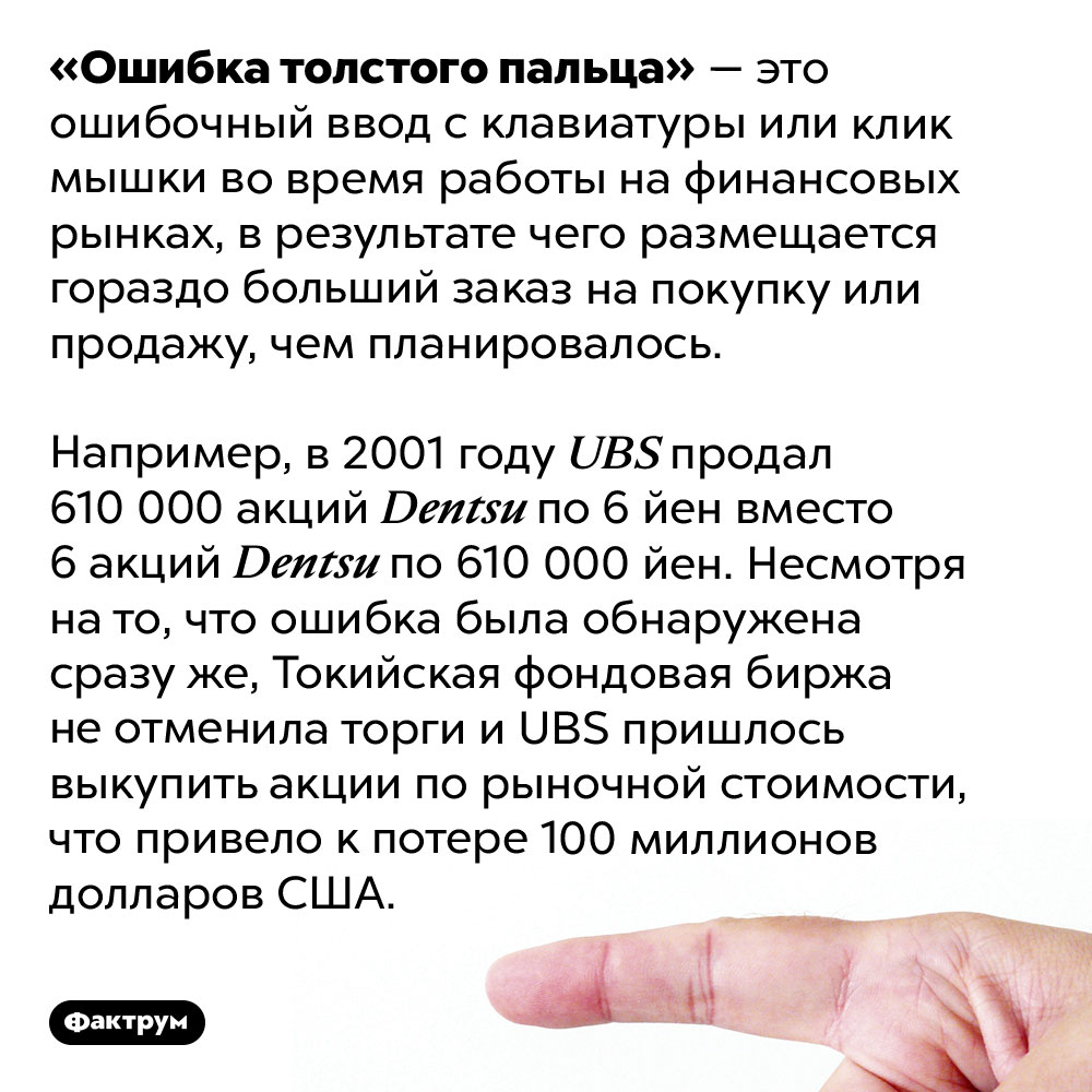 Что такое «ошибка толстого пальца». «Ошибка толстого пальца» — это ошибочный ввод с клавиатуры или клик мышки во время работы на финансовых рынках, в результате чего размещается гораздо больший заказ на покупку или продажу, чем планировалось.
Например, в 2001 году <em>UBS</em> продал 610 000 акций <em>Dentsu</em> по 6 йен вместо 6 акций <em>Dentsu</em> по 610 000 йен. Несмотря на то, что ошибка была обнаружена сразу же, Токийская фондовая биржа не отменила торги и <em>UBS</em> пришлось выкупить акции по рыночной стоимости, что привело к потере 100 миллионов долларов США.