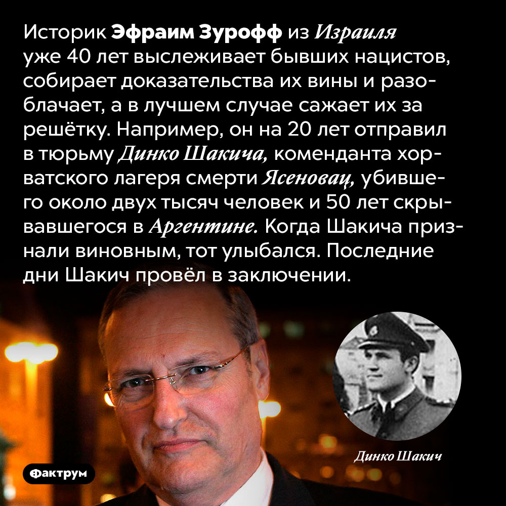 Эфраим Зурофф не забывает и не прощает. Историк Эфраим Зурофф из Израиля уже 40 лет выслеживает бывших нацистов, собирает доказательства их вины и разоблачает, а в лучшем случае сажает их за решётку. Например, он на 20 лет отправил в тюрьму Динко Шакича, коменданта хорватского лагеря смерти Ясеновац, убившего около двух тысяч человек и 50 лет скрывавшегося в Аргентине. Когда Шакича признали виновным, тот улыбался. Последние дни Шакич провёл в заключении.