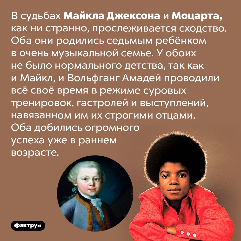 У Майкла Джексона и Моцарта есть много общего. В судьбах Майкла Джексона и Моцарта, как ни странно, прослеживается сходство. Оба они родились седьмым ребёнком в очень музыкальной семье. У обоих не было нормального детства, так как и Майкл, и Вольфганг Амадей проводили всё своё время в режиме суровых тренировок, гастролей и выступлений, навязанном им их строгими отцами. Оба добились огромного успеха уже в раннем возрасте.
