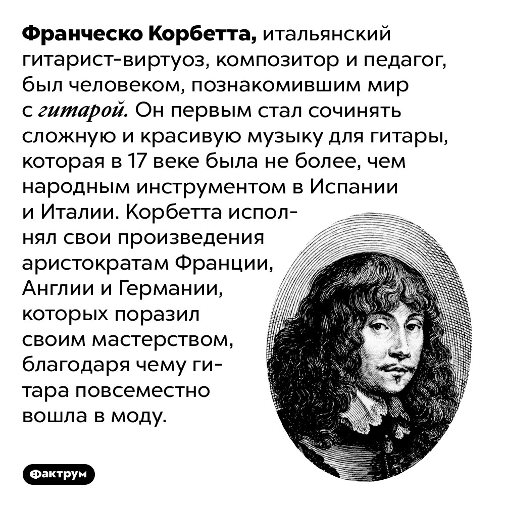 Франческо Корбетта популяризировал гитару. Франческо Корбетта, итальянский гитарист-виртуоз, композитор и педагог, был человеком, познакомившим мир с гитарой. Он первым стал сочинять сложную и красивую музыку для гитары, которая в 17 веке была не более, чем народным инструментом в Испании и Италии. Корбетта исполнял свои произведения аристократам Франции, Англии и Германии, которых поразил своим мастерством, благодаря чему гитара повсеместно вошла в моду.