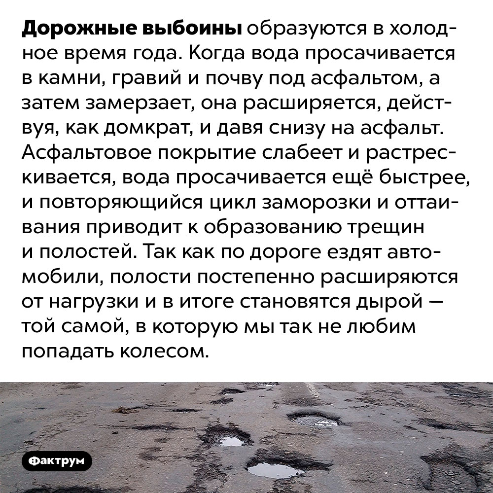 Как появляются выбоины. Дорожные выбоины образуются в холодное время года. Когда вода просачивается в камни, гравий и почву под асфальтом, а затем замерзает, она расширяется, действуя, как домкрат, и давя снизу на асфальт. Асфальтовое покрытие слабеет и растрескивается, вода просачивается ещё быстрее, и повторяющийся цикл заморозки и оттаивания приводит к образованию трещин и полостей. Так как по дороге ездят автомобили, полости постепенно расширяются от нагрузки и в итоге становятся дырой — той самой, в которую мы так не любим попадать колесом.