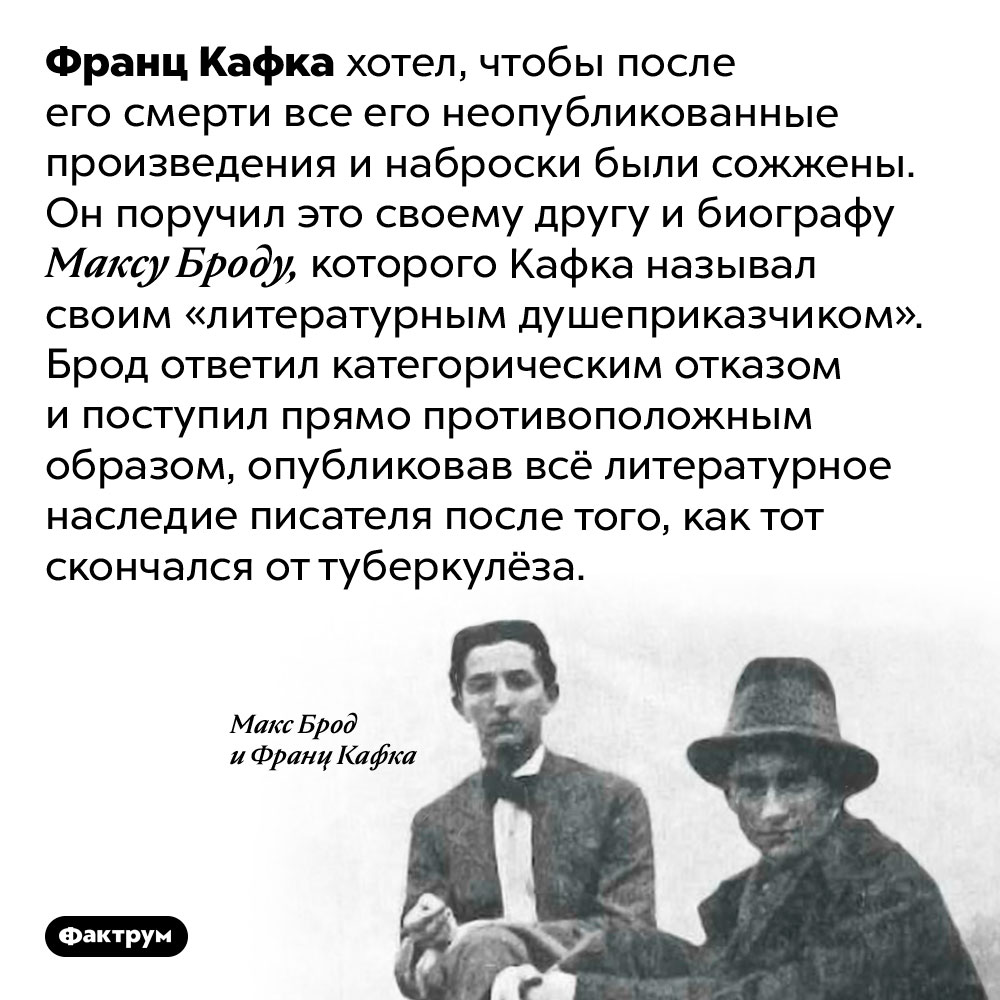 Некоторые произведения Кафки были опубликованы против его воли. Франц Кафка хотел, чтобы после его смерти все его неопубликованные произведения и наброски были сожжены. Он поручил это своему другу и биографу Максу Броду, которого Кафка называл своим «литературным душеприказчиком». Брод ответил категорическим отказом и поступил прямо противоположным образом, опубликовав всё литературное наследие писателя после того, как тот скончался от туберкулёза.