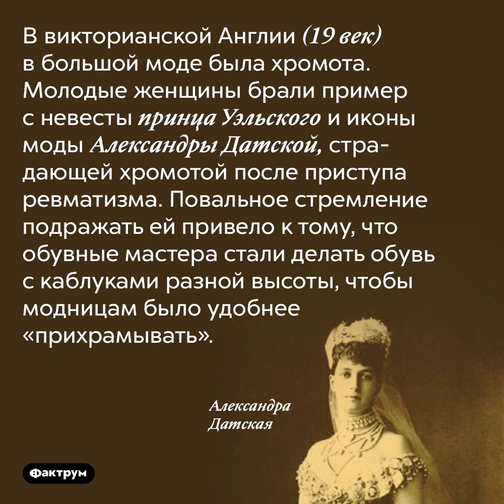 В 19 веке в Англии модно было хромать. В викторианской Англии (19 век) в большой моде была хромота. Молодые женщины брали пример с невесты принца Уэльского и иконы моды Александры Датской, страдающей хромотой после приступа ревматизма. Повальное стремление подражать ей привело к тому, что обувные мастера стали делать обувь с каблуками разной высоты, чтобы модницам было удобнее «прихрамывать».