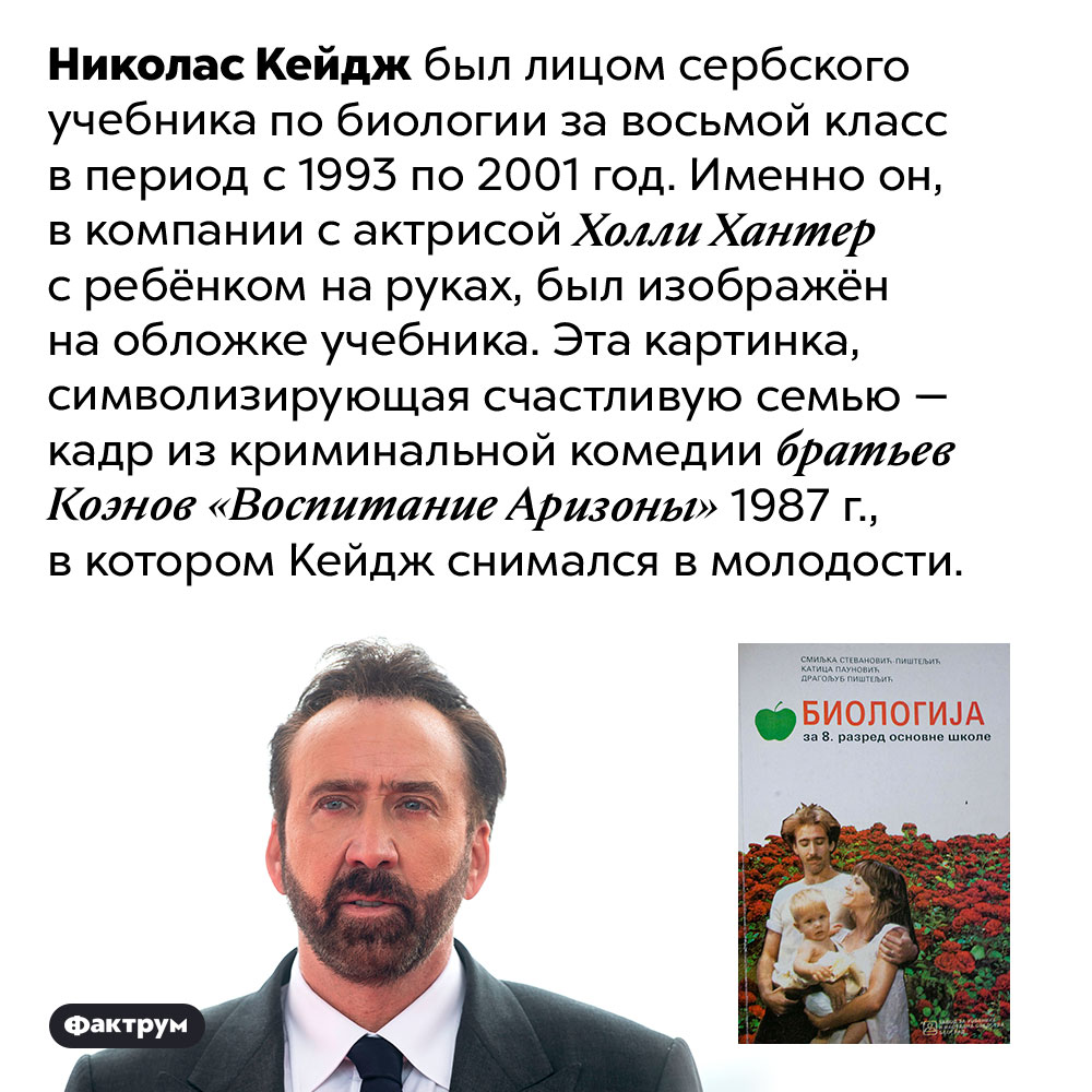 Николас Кейдж многие годы красовался на обложке сербского учебника по биологии. Николас Кейдж был лицом сербского учебника по биологии за восьмой класс в период с 1993 по 2001 год. Именно он, в компании с актрисой Холли Хантер с ребёнком на руках, был изображён на обложке учебника. Эта картинка, символизирующая счастливую семью — кадр из криминальной комедии братьев Коэнов «Воспитание Аризоны» 1987 г., в котором Кейдж снимался в молодости.