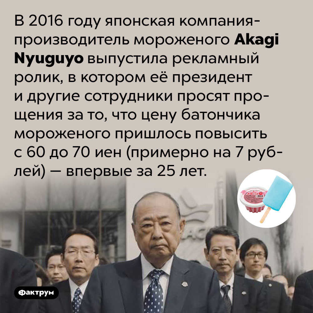 Японский производитель мороженого извинился за первое повышение цены за 25 лет. В 2016 году японская компания-производитель мороженого Akagi Nyuguyo выпустила рекламный ролик, в котором её президент и другие сотрудники просят прощения за то, что цену батончика мороженого пришлось повысить с 60 до 70 иен (примерно на 7 рублей) — впервые за 25 лет.