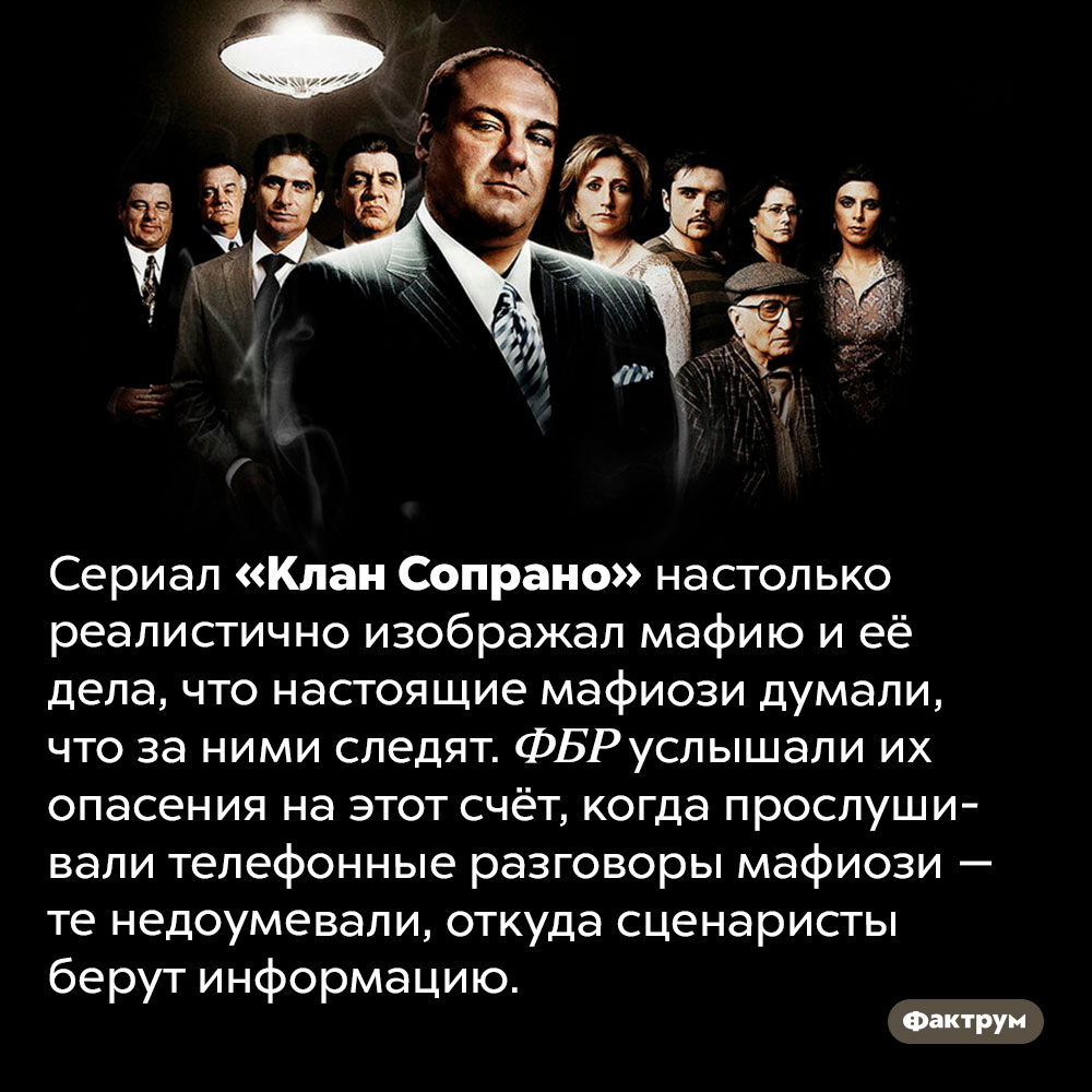 Сериал «Клан Сопрано» очень реалистичен. Сериал «Клан Сопрано» настолько реалистично изображал мафию и её дела, что настоящие мафиози думали, что за ними следят. ФБР услышали их опасения на этот счёт, когда прослушивали телефонные разговоры мафиози — те недоумевали, откуда сценаристы берут информацию.