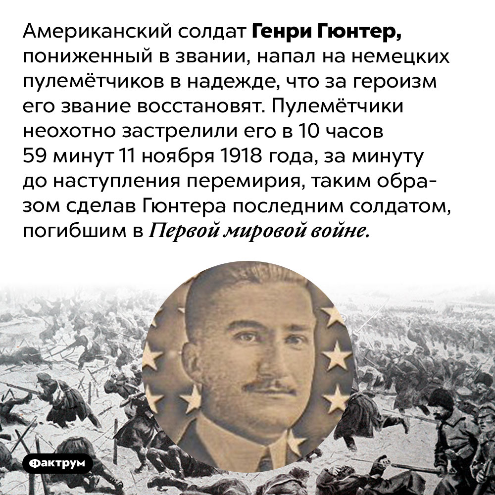 Последний солдат, погибший в Первой мировой войне, погиб за минуту до перемирия. Американский солдат Генри Гюнтер, пониженный в звании, напал на немецких пулемётчиков в надежде, что за героизм его звание восстановят. Пулемётчики неохотно застрелили его в 10 часов 59 минут 11 ноября 1918 года, за минуту до наступления перемирия, таким образом сделав Гюнтера последним солдатом, погибшим в Первой мировой войне.
