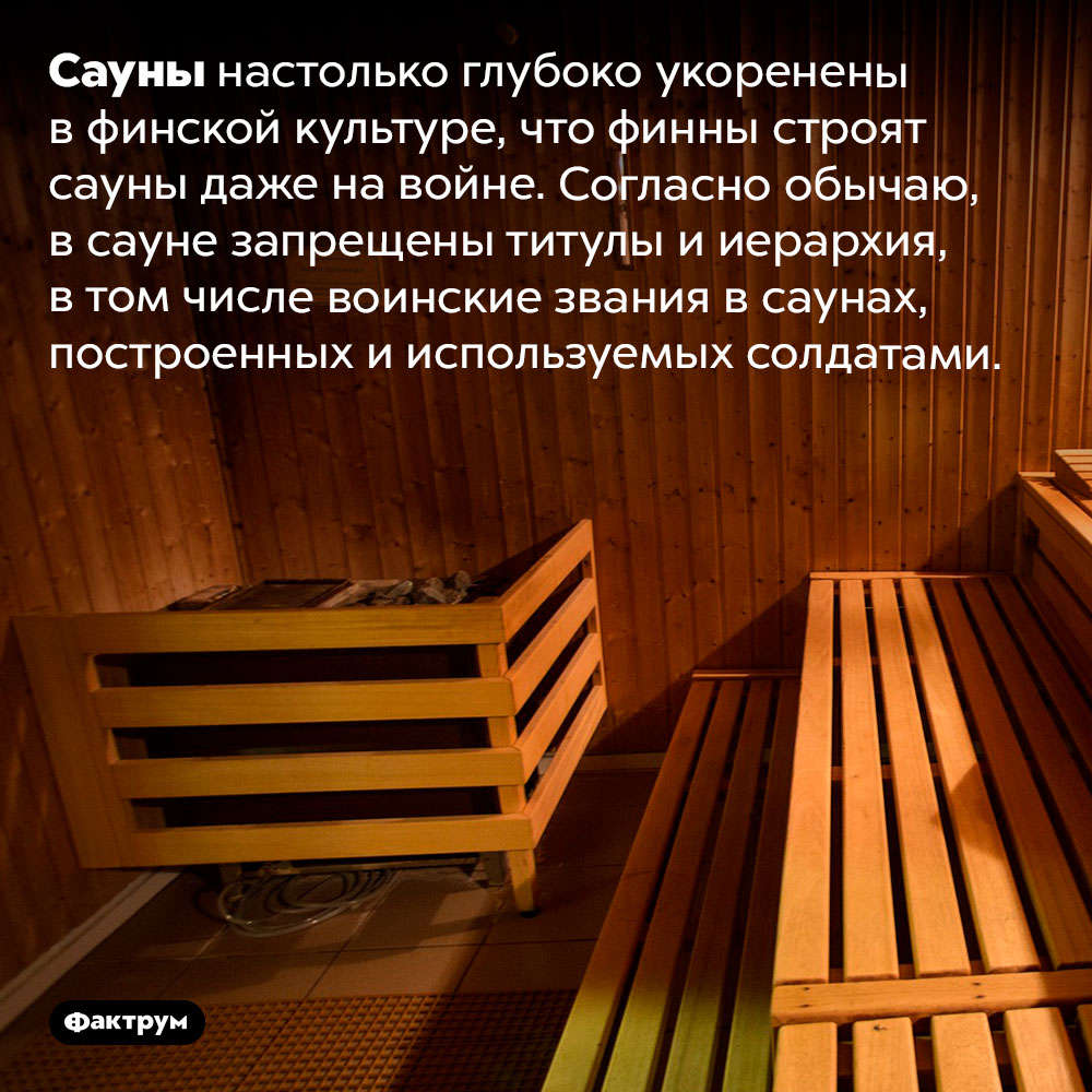 В финских саунах запрещены титулы и иерархия. Сауны настолько глубоко укоренены в финской культуре, что финны строят сауны даже на войне. Согласно обычаю, в сауне запрещены титулы и иерархия, в том числе воинские звания в саунах, построенных и используемых солдатами.