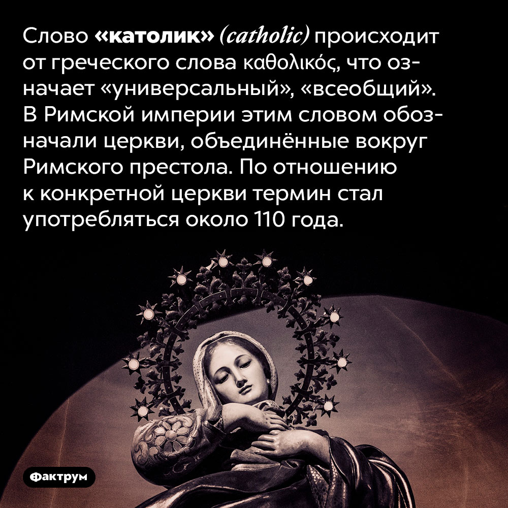 «Католик» значит «универсальный». Слово «католик» <em>(catholic)</em> происходит от греческого слова <em>καθολικός,</em> что означает «универсальный», «всеобщий». В Римской империи этим словом обозначали церкви, объединённые вокруг Римского престола. По отношению к конкретной церкви термин стал употребляться около 110 года.