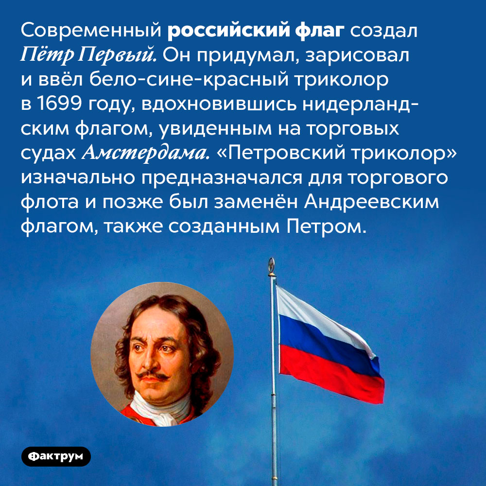 Российский флаг разработал Пётр Первый по образцу нидерландского флага. Современный российский флаг создал Пётр Первый. Он придумал, зарисовал и ввёл бело-сине-красный триколор в 1699 году, вдохновившись нидерландским флагом, увиденным на торговых судах Амстердама. «Петровский триколор» изначально предназначался для торгового флота и позже был заменён Андреевским флагом, также созданным Петром.