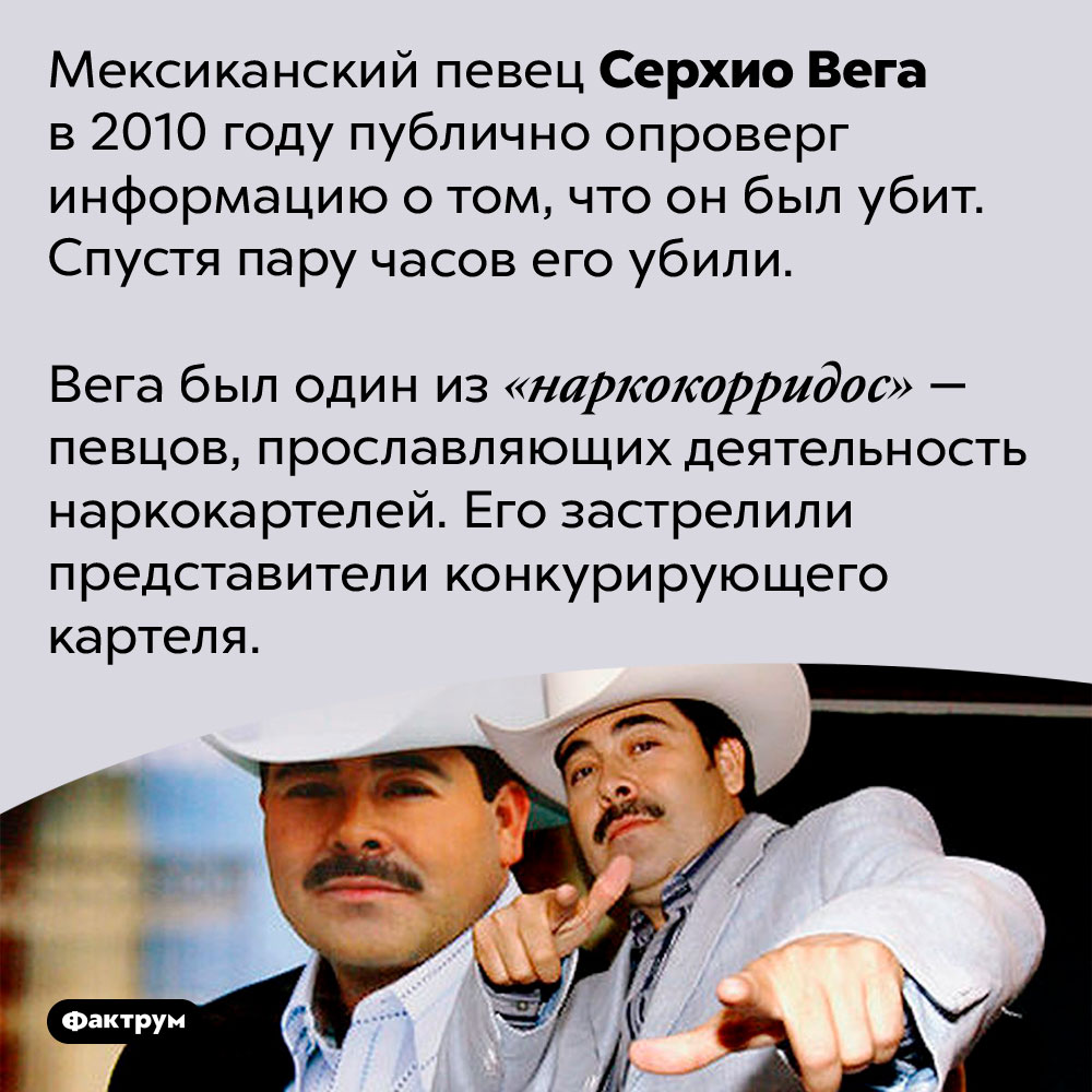 Серхио Вега опроверг информацию о своей смерти и был убит. Мексиканский певец Серхио Вега в 2010 году публично опроверг информацию о том, что он был убит. Спустя пару часов его убили.
Вега был один из «наркокорридос» — певцов, прославляющих деятельность наркокартелей. Его застрелили представители конкурирующего картеля.