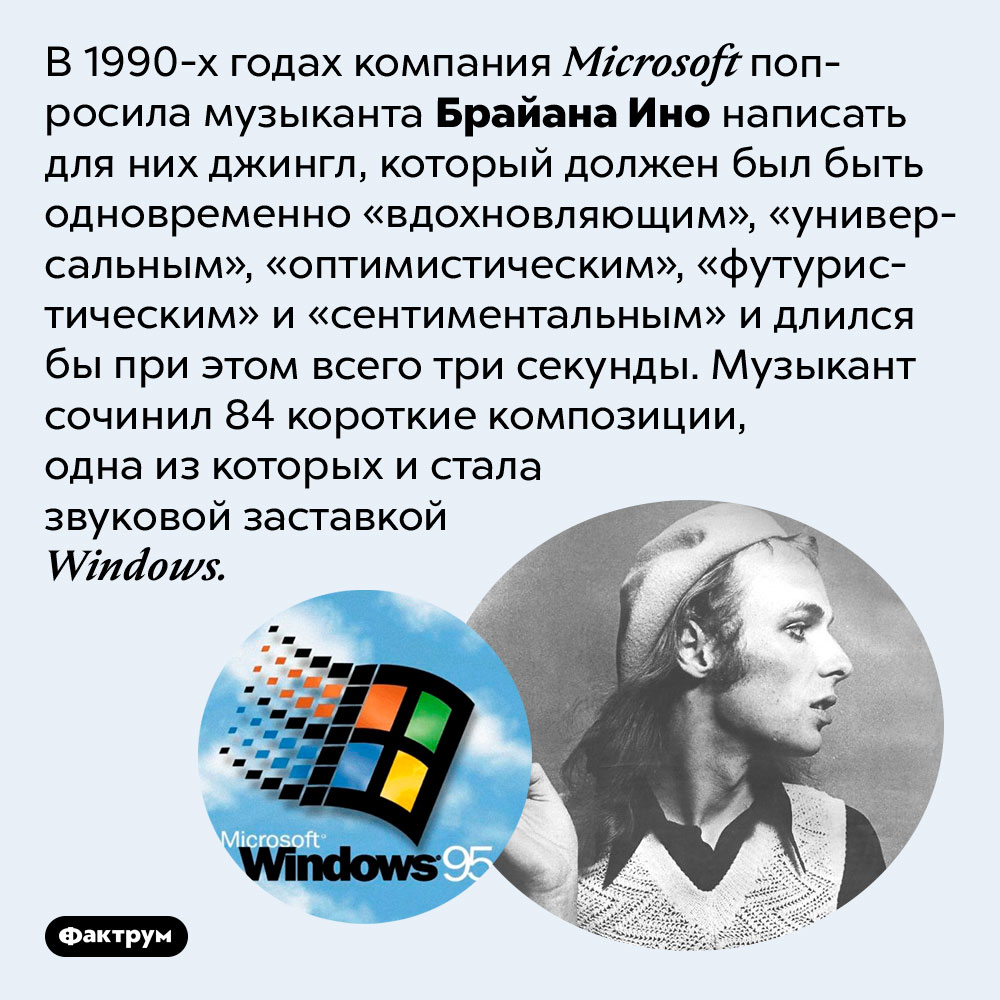Брайан Ино написал звуковую заставку для Windows 95. В 1990-х годах компания Microsoft попросила музыканта Брайана Ино написать для них джингл, который должен был быть одновременно «вдохновляющим», «универсальным», «оптимистическим», «футуристическим» и «сентиментальным» и длился бы при этом всего три секунды. Музыкант сочинил 84 короткие композиции, одна из которых и стала звуковой заставкой Windows.