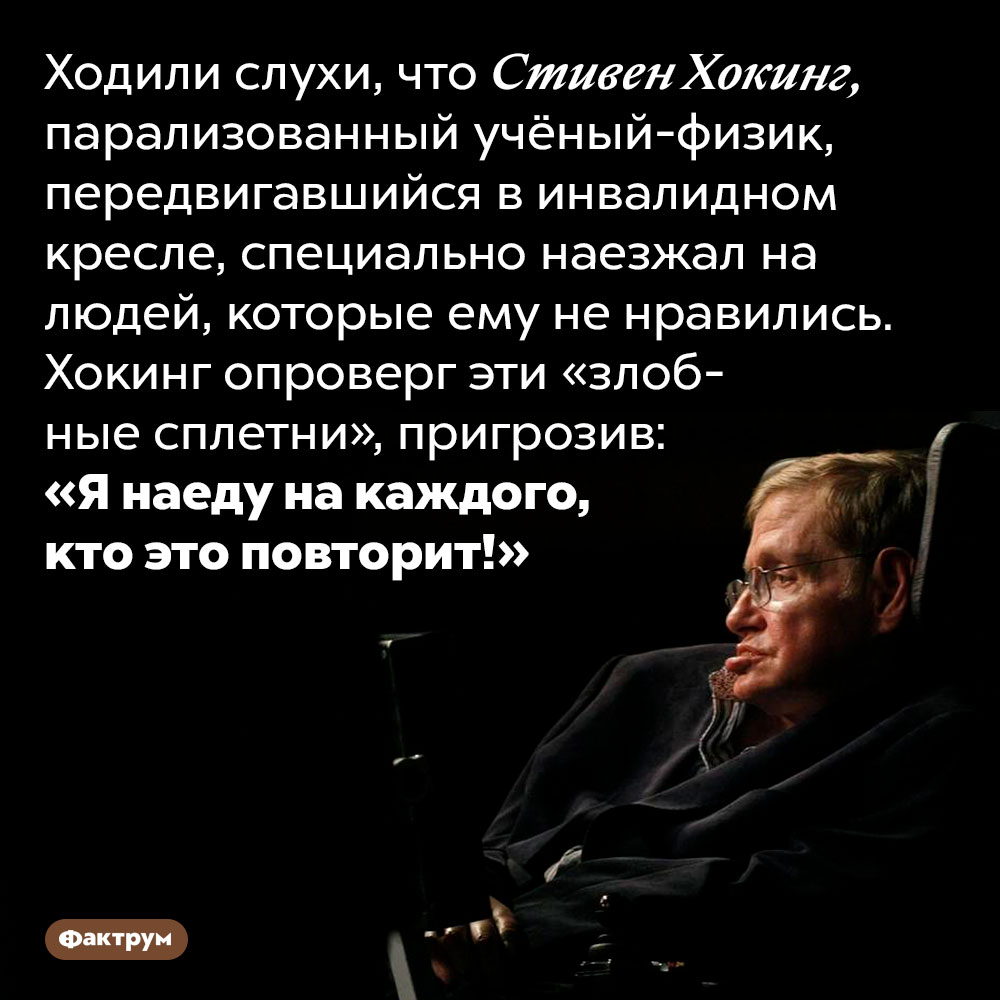 Стивен Хокинг пригрозил наехать на сплетников своим инвалидным креслом. Ходили слухи, что Стивен Хокинг, парализованный учёный-физик, передвигавшийся в инвалидном кресле, специально наезжал на людей, которые ему не нравились. Хокинг опроверг эти «злобные сплетни», пригрозив: «Я наеду на каждого, кто это повторит!»