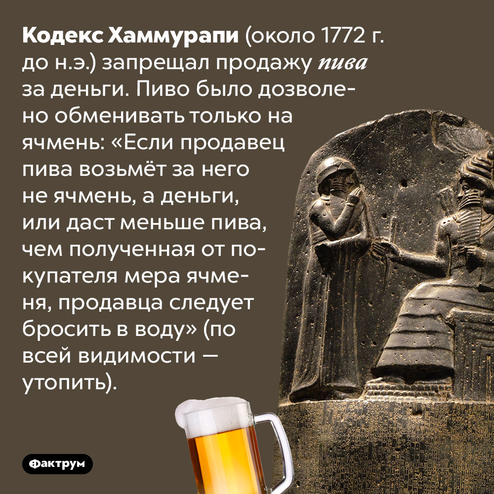 Кодекс Хаммурапи запрещал продавать пиво за деньги. Кодекс Хаммурапи (около 1772 г. до н.э.) запрещал продажу пива за деньги. Пиво было дозволено обменивать только на ячмень: «Если продавец пива возьмёт за него не ячмень, а деньги, или даст меньше пива, чем полученная от покупателя мера ячменя, продавца следует бросить в воду» (по всей видимости — утопить).