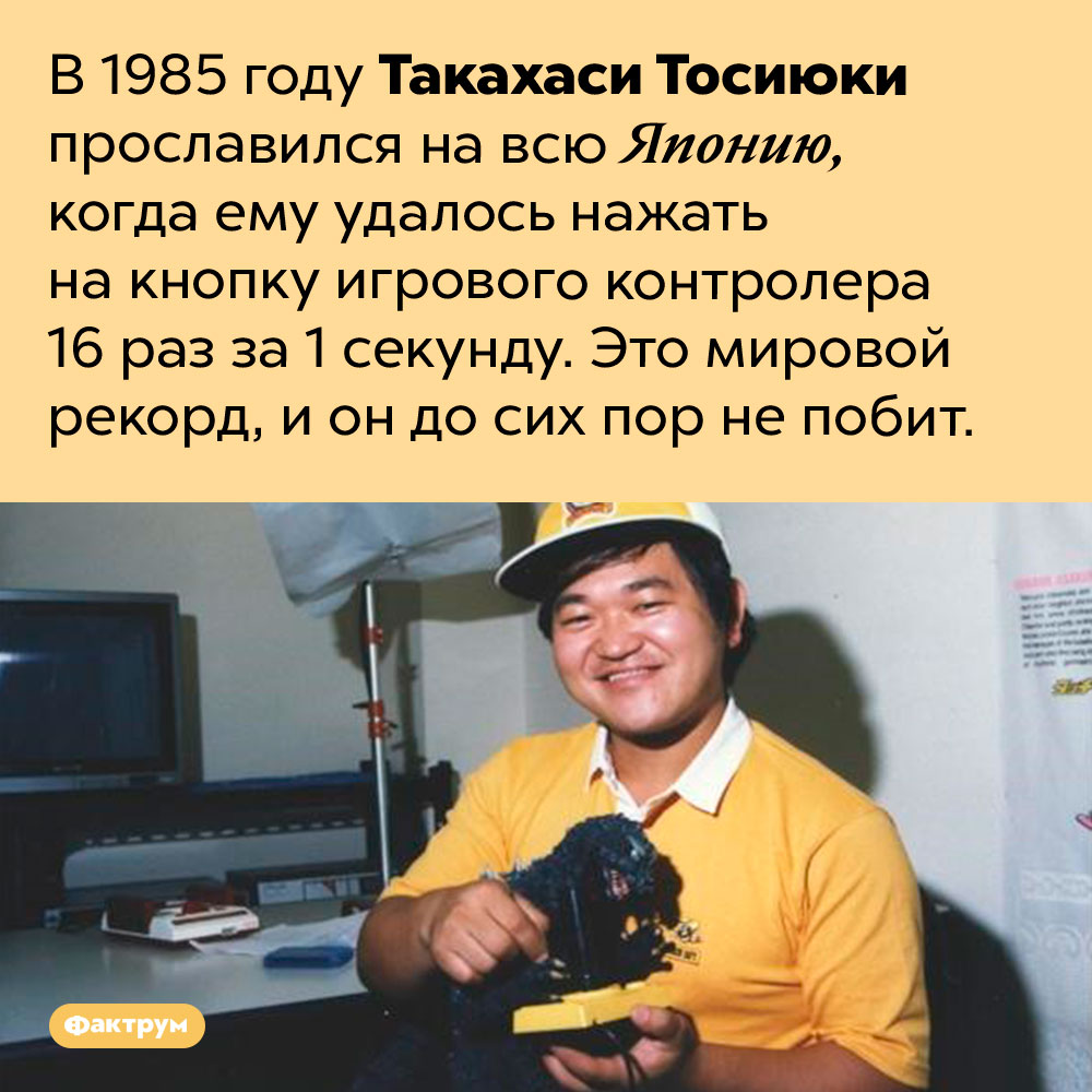 Такахаси Тосиюки нажал на кнопку игрового контролера 16 раз за 1 секунду. В 1985 году Такахаси Тосиюки прославился на всю Японию, когда ему удалось нажать на кнопку игрового контролера 16 раз за 1 секунду. Это мировой рекорд, и он до сих пор не побит.
