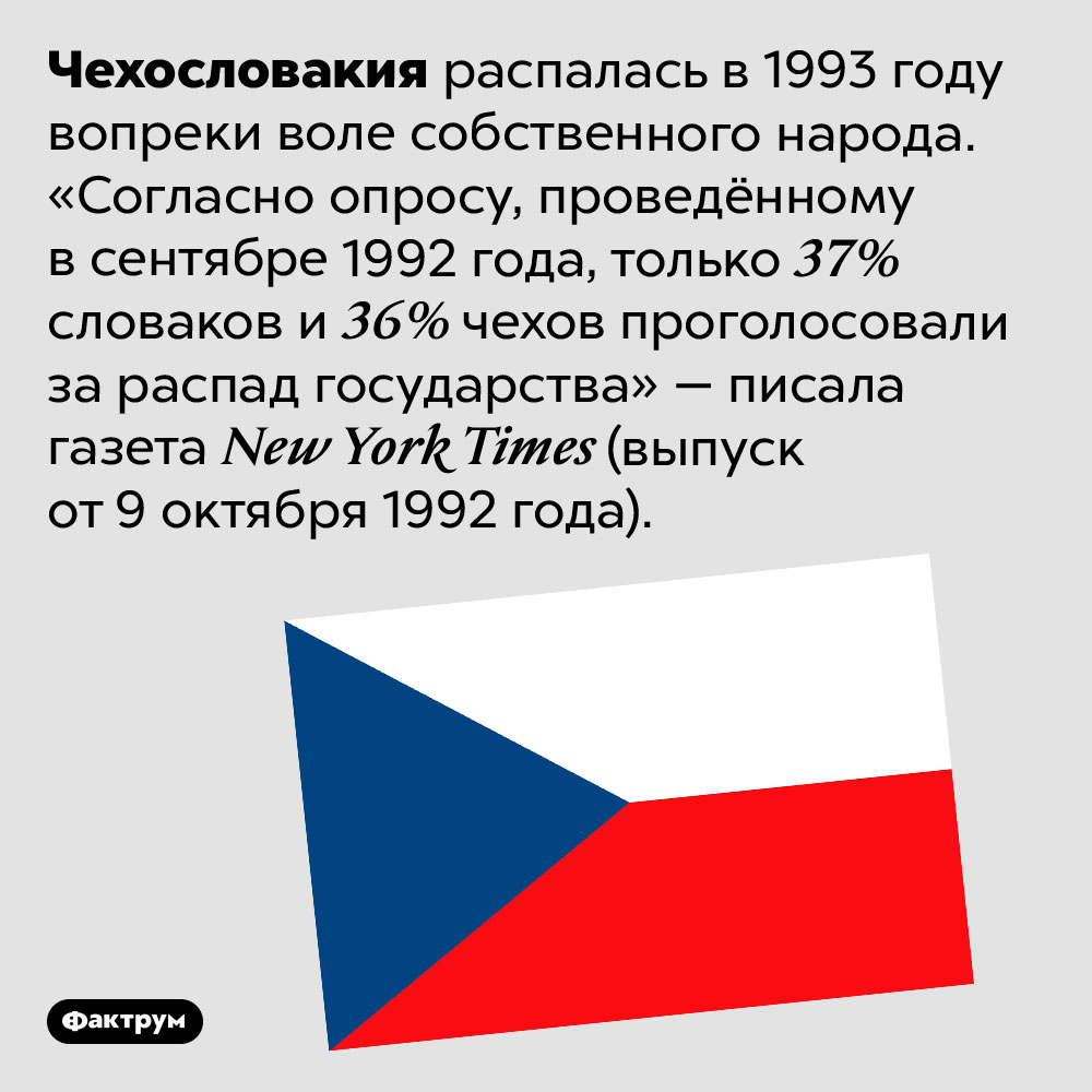 Чехи и словаки не хотели распада Чехословакии. Чехословакия распалась в 1993 году вопреки воле собственного народа. «Согласно опросу, проведённому в сентябре 1992 года, только 37% словаков и 36% чехов проголосовали за распад государства» — писала газета New York Times (выпуск от 9 октября 1992 года).